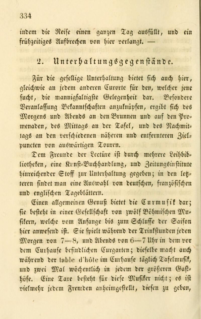 intern bie Steife einen ganzen £ag ausfüllt, unb ein frü^eitigeä 2luf6red>en oon fjiev verfangt — 2. Unter^altungSgegenfiänbe. gür bt'e gefeflige Untergattung bietet ftc§ aud> l;ter, gleidjroie an jebem anberen Kurorte für ben, reefcfter jene fue^t, bt'e mannigfaltigfte ©elegenfyeit bar. 9?efonbere SSeranlaffung 23cfanntfcf;aften anjufnüpfen, ergibt ft$ teö Borgens unb Slfcenbö an ben Brunnen unb auf ben fhru* menaben, beä sX>?tttaöö an ber £afef, unb teö Watymiu tagö an ben rerfd)ietenen näheren unb entfernteren 2>kU puneten ton auswärtigen Xouren. Xem greunte ber Seetüre i(t burdj mehrere Sftyfctfc* tiotfjefen, eine $infr^ud)(ianbfung, unb j$eitim$$ix\ftitute binreidjenter 8teff jur Untergattung gegekn; in ben U& teren flutet man eine 2{ucroaf>t ton beutfd^en, franjöfifc^cn unb engtifdjen £ageMättern. (finen allgemeinen @enu£ bietet bt'e durmufif bar; fte tcjte^t tn einer ©cfcflfdjaft ton jreölf 9?eömifeben tyln* ftfem, roeler)e oom anfange tiö jum Sd;luffe ber (^aifon lu'cr anroefenb if*. €ie foieft roätyrcnb ber £rinfftunben /eben borgen ton 7—8, unb Slbenbö ton 6—7 Mr in betn rer bem Cturfjaufc kfintlicfrcn durgarten; biefeffre macM auty roä^rcnb ber table d'höte im (£urfcaufe tagfid? Safelmufif, unb jroei <P?a( roöd;enttid) in j'etem ber größeren @afc f)öfe. (Jiue £arc kftefrt für tiefe sKuftfer nicü; cö ijt vielmehr jetem greinten anljeinigefteflt, tiefen ju gekn,