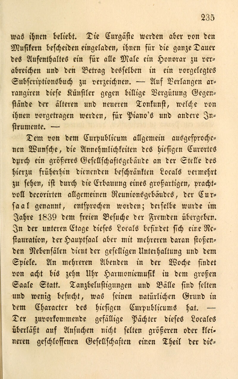 235 voaö i$nen Beliebt, £te Gutrgäjie roerben aber »Ott ben Üftuftfern befcfyeiben eingetaben, ifmen für bte ganje^auer beö Slufent^alteö eitt für atte SDtate ein Honorar $u oer* at>retcr)en unb bett betrag besfelben ttt ein »orgefegteö (Subfcriptionöbudj §u oer$ei$nen* — Sluf Verlangen ar* rangiren biefe ßünftler gegen bißige Vergütung ©egen= jtänbe ber älteren unb neueren £onfunjr, treibe ton i^nen vorgetragen roerben, für ^iano'ä «nb anbere 3n* ftrumente. — £em »on bent Gfurpublicum aflgemein autfgefprocfje* nen Sunfcfye, bte 3lmte$ntlti$fetten beö fjieftgen (JurcrtesS burdj ein gröfiereS ©efeflfc^affogebäute an ber SMe be$ $ter$tt frütjer^in bienetiben befdjränften £oca!3 »erntest jtt fer)enr t'ft burclj bte Erbauung etneö großartigen, pra$t<= »oft becortrten allgemeinen ^eunionogebäubeS, ber £ur* faal genannt, entforo^en roorben; bevfelbe rourbe im 3a§re 1839 bent freien 23efu$e ber gremben übergeben. 3n ber unteren (£tage biefeS £oca!ö befir.bet fld? euie SÄc* jtauratton, ber Jpauptfaat aber mit mehreren baran ftof er.* ben 9?ebenfäten bient ber gefefligen Untergattung unb bent <8piete. 2In mehreren Sibenben in ber £Öo$e finbet »on ac$t b\$ $efm Ufjr §armoniemuftf in bent großen &aaU <&tatl £an$be!uftigungen unb 2?ätfe ftnb fetten •unb roentg befugt, roasS feinen natürlichen @runb in bent (E§aracter beö Diepgen (TuroubtieumS $at — Ter juoorfommenbe gefällige ^fädjter biefeä 2oeafe3 überlädt auf 2Infudjen mfyt feiten größeren ober ffei* neren gefdtfoffenen ©efeßfcfaften einen Zfyit ber bis-*