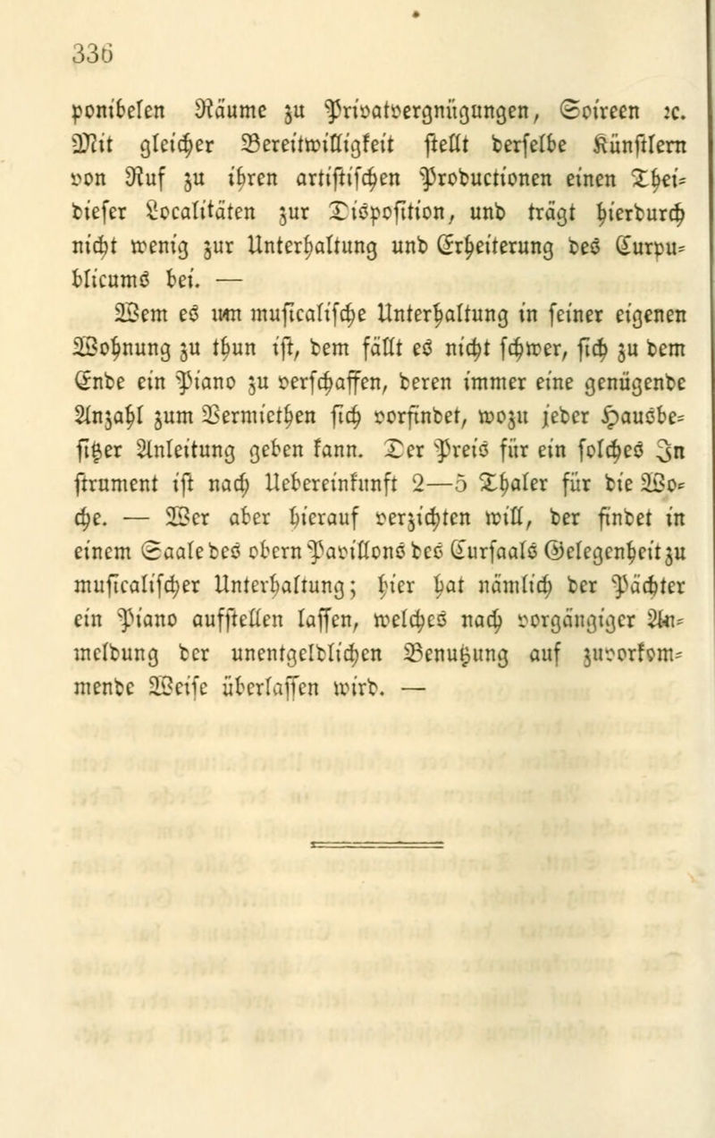 33ö ponibelen Räume $u ^rioatüergnügungen, (Soireen :c. Wlit gleicher 23ereittfitligfeit ftettt berfelbe ftünftlern »on 3?uf ju ibren artiftifd?en ^robuctionen einen Zfeü tiefer Sccatitäten jur £üjpofirton, unb trägt tyierburet; nic^t rcenig jur Unterhaltung unb (Erweiterung beö (£urpu- blicumö bei. — 2£cm eo mn muftcalifdje Unterhaltung in feiner eigenen SBo^nung ju tlwn i\i, bem fällt eö nic^t fdjroer, fi$ ju bem (Enbe ein ^t'ano $u oerfdjaffen, beren immer eine genügenbe Slnja^t junt 2Sermtct&en fic§ porftnbet, rooju jeber £>auöbe= ft#er Anleitung geben fann. Ter $reis für ein felt^eö 3n ftrument ift nad; Uebereinftmft 2—5 Zfyahx für bie SBo* d?e. — 2Ber aber hierauf mjictytcn reiß, ber finbet in einem (Saale beö obern^anflons tee (uirfaalo (Gelegenheit $u muficalifcfyer Untevbalrung; Her bat nämticr; ber ^ädjter ein ^iano auffteüen lajfen, reelles nadj ^orgäugiger 2to* melbung ber unentgeltlichen 23enu§ung auf $u?orfonu menbe 2£eife überlaffen wirb. —