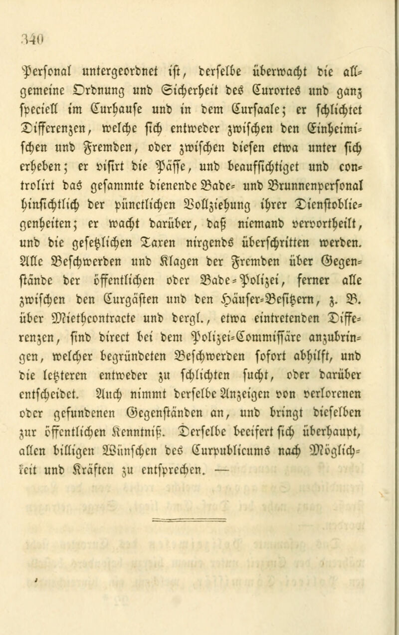 ^erfonat untergeorbnet ift, berfetbe überwacht bie ati* gemeine Drbnung unb (Sicfyertyeit be£ Gturorteö unb ganj fpeciett im §urf>aufe unb in bem Gurfaate; er fa)tic$tet Differenzen, roetdje ftcf> enitoeber jwif^en ben (£in$eimi* fcf)en unb gremben, ober $ttnfc$en tiefen ettoa unter ftdj ergeben; er oifirt bie ^ßä'ffe, unb beaufftdjtiget unb con* trolirt bas gefammte bienenbe 23abe= unb 23runnenperfonal tnnftc$ttic§ ber pünettidjen 2Msiefmng i^rer £ienftobtie* genfjeiten; er roadjt barüber, bog niemanb »eroortbeitt, unb bie gefe$tic$en £aren nirgenbö Übertritten »erben. Sitte 23efa)toerben unb Etagen ber gremben über @egen= fiänbc ber öffentlichen ober 23abe*^otijei, ferner atte jtoifc^en ben Surgäften unb ben £äufer=23eft#em, $. 23. über 2D?ietbcontracte unb bergt., ettr-a eintretenben 2>iffe* renken, finb birect hei bem ^oti$ei*(£ommifjare anzubrin- gen, roefdjer begrünbeten 23efötterben fofort c&fytft, unb tk teueren enttoeber $u fa)ticfyten fn$t, ober barüber cntfcbcibct. 2Utd> nimmt berfetbc feigen oon oertorenen ober gefnnbenen ©cgenftänben an, unb bringt biefefben jur öffentlichen ftcnntnif\ £erfctbe beeifert ftd> überhaupt, alten billigen äöünfdjcn bc6 Gurpubticumö nad? 3fö©5tt<$* feit unb Gräften &u entfpreeben. —