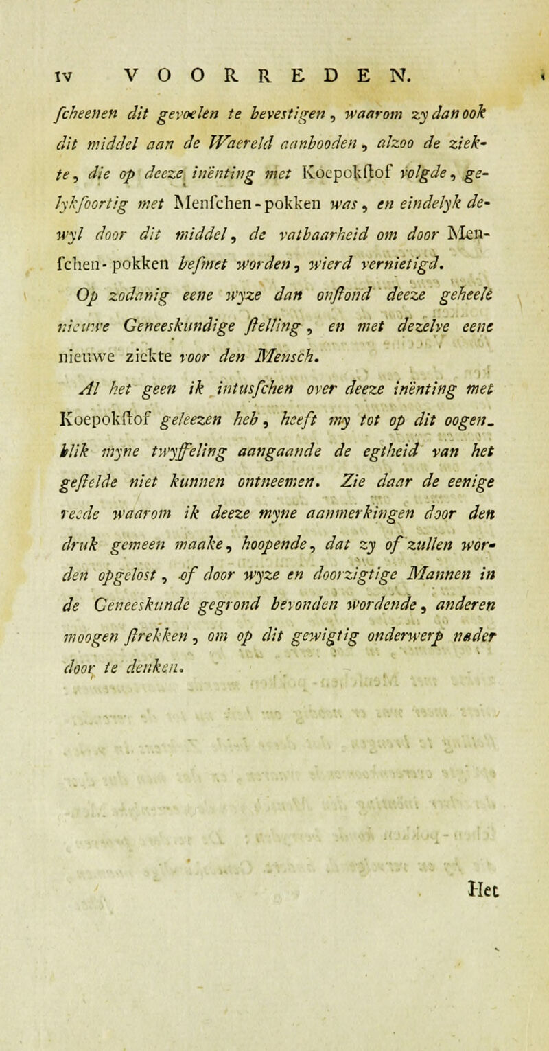 fcheenen dit gevoelen te bevestigen, waarom zy dan ook dit middel aan de Waereid r.anbooden, alzoo de ziek- te , die op deeze inenting met Kocpokftof volgde, ge- lykfoortig met Menfchen- pokken jmj, en eindelyk de- wyl door dit middel, de vatbaarheid om door Men- fchen-pokken befmet worden, wierd vernietigd. Op zodanig eene wyze dan onflond deeze geheeje nieuwe Geneeskundige ftelling, en met dezelve eene nieuwe ziekte voor den Mensch. Al het geen ik intusfehen over deeze inenting met Koepokftof geleezen heb, heeft my tot op dit oogen. blik myne twyjfeling aangaande de egtheid van het gefielde niet kunnen ontneemen. Zie daar de eenige recde waarom ik deeze myne aanmerkingen door den druk gemeen maake, hoopende, dat zy of zullen wor- den opgelost, -of door wyze en doorzigtige Mannen in de Geneeskunde gegrond bevonden wordende, anderen moogen flrekken, om op dit gewigtig onderwerp nader door te denken. Het