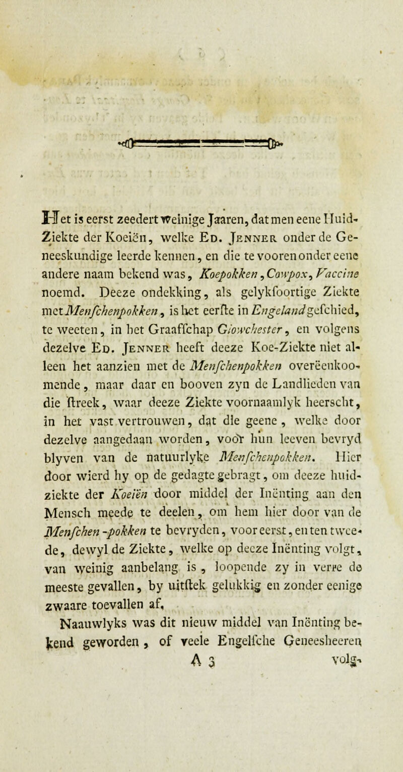 Uet is eerst zeedert Weinige Jararen, dat men eene Huid- ziekte der Koeien, welke Ed. Jenner onderde Ge- neeskundige leerde kennen, en die te vooren onder eene andere naam bekend was, Koepokken,Co\\pox,Faccine noemd. Deeze ondekking, als gclykfoortige Ziekte met Menfchenpokken, is liet eerfle in Engelandgdchkd, te weeten, in het Graaffchap Giowchestcr, en volgens dezelve Ed. Jenner heeft deeze Koe-Ziekte niet al- leen het aanzien met de Menfchenpokken overëenkoo- mende , maar daar en booven zyn de Landlieden van die ftreek, waar deeze Ziekte voornaamlyk heerscht, in het vast vertrouwen, dat die geenc , welke door dezelve aangedaan worden, voor hun lecven bcvryd blyven van de natuurlyke Menfchenpokken. Uier door wierd hy op de gedagte gebragt, om deeze huid- ziekte der Koeien door middel der Inenting aan den Mensch meede te deelen, om hem hier door van de Menfchen-pokken te bevryden, voor eerst, en ten twee- de, dewyl de Ziekte, welke op deeze Inenting volgt, van weinig aanbelang is , loopende zy in verre de meeste gevallen, by uitftek gelukkig en zonder eenige zwaare toevallen af, Naauwlyks was dit nieuw middel van Inenting be- Jcend geworden , of veele Engelfche Geneesheeren A 3 volg-