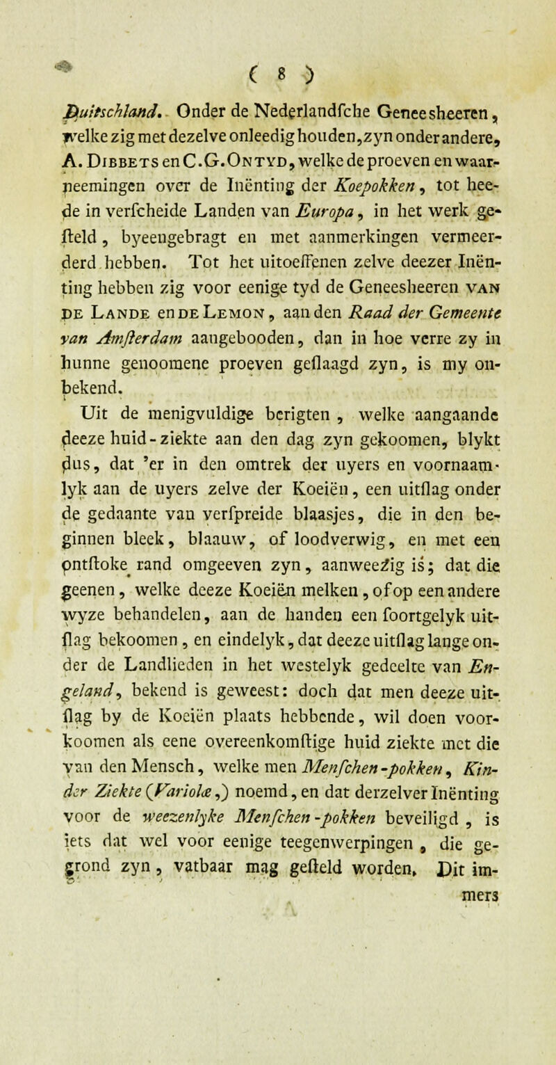 BuitschJattd. Onder de Nederlandfche Genee sheeren, jvelke zig met dezelve onleedig houden,zyn onder andere, A. DiBBETsenC.G.Ontyd,welke deproeven en waar- rjeemingen over de Inenting der Koepokken, tot hee- de in verfcheide Landen van Europa, in het werk ge- field , byeengebragt en met aanmerkingen vermeer- derd hebben. Tot het uitoeffcnen zelve deezer Inen- ting hebben zig voor eenige tyd de Geneesheeren van PE Lande enDELEMON, aan den Raad der Gemeente van Amfterdam aangebooden, dan in hoe verre zy in hunne genoomene proeven gedaagd zyn, is my on- bekend. Uit de menigvuldige berigten , welke aangaande deeze huid-ziekte aan den dag zyn gekoomen, blykt dus, dat 'er in den omtrek der uyers en voornaam- lyk aan de uyers zelve der Koeien, een uitflag onder de gedaante van verfpreide blaasjes, die in den be- ginnen bleek, blaauw, of loodverwig, en met een pntftoke rand omgeeven zyn, aanweezig is'; dat die geenen, welke deeze Koeien melken, of op eenandere wyze behandelen, aan de handen een foortgelyk uit- flag bekoomen, en eindelyk, dat deeze uitflag lange on- der de Landlieden in het wcstelyk gedeelte van En- geland ^ bekend is geweest: doch dat men deeze uit- flag by de Koeien plaats hebbende, wil doen voor- koomen als cene overeenkomftige huid ziekte met die yan denMensch, welke men Menfchen -pokken, Kin- der Ziekte (Pariote,) noemd, en dat derzelverInenting voor de weezenlyke Menfchen-pokken beveiligd, is iets dat wel voor eenige teegenwerpingen , die ge- grond zyn , vatbaar mag gefield worden, JPit im- Zr- ' ' mers