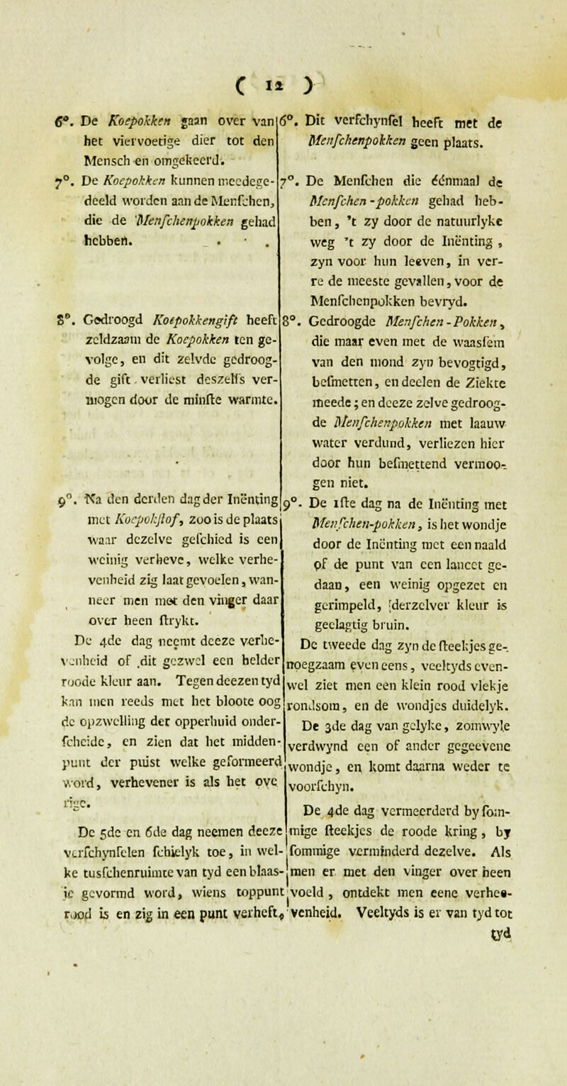 Dit verfchynrel heeft met de Menfchenpokken geen plaats. De Menfclien die eenmaal de Mcnfchcn -pokken gehad heb- ben , 't zy door de natuurlyke weg t zy door de Inenting , zyn voor hun leeven, in ver- re de meeste gevallen, voor de Menfchenpokken bevryd. . Gedroogde Menfchcn- Pokken> die maar even met de waaslèm Van den mond zyn bevogtigd, befmetten, endeelen de Ziekte meede; en deeze zelve gedroog- de Menfchenpokken met laauw water verdund, verliezen hier door hun befmettend vermooi gen niet. . De ifte dag na de Inenting met Menfchen-pokken, is het wondje door de Inenting met een naald pf de punt van een lancet ge- daan, een weinig opgezet en gerimpeld, 'derzclver kleur i« geclagtig bruin. De tweede dag zyn de fteekjes ge- noegzaam even eens, veekyds even- wel ziet men een klein rood vlekje rondsora, en de wondjes duidelyk. De 3de dag van gelykc, zóïnwyle verdwynd een of ander gegeevcne wondje, en komt daarna weder te voorfchyn. De 4de dag vermeerderd by fo;n- mige fteekjes de roode kring, by fommige verminderd dezelve. Als men er met den vinger over heen je gevormd word, wiens toppunt(voeld , ontdekt men eene verhes- rood is en zig in een punt verheft, venheid. Veeltyds is er van tydtot tyd De Koepokken gaan over van het viervoetige dier tot den Mensch en omgekeerd. De Koepokkin kunnen meedege- dceld worden aan de Menfchcn, die de 'Menfchenpokken gehad hebben. . . Gedroogd Koepokkengift heeft zeldzaam de Koepokken ten ge- volge, en dit zelvde gcdroog- de gift verliest deszetfs ver- mogen door de minfte warmte. 9. Na den derden dag der Inenting met Kocpokjlof, zoo is de plaats waar dezelve gefchied is een weinig verhevc, welke verhe- venheid zig laat gevoelen, wan- neer men met den vinger daar over heen ftrykt. De 4de dag neemt deeze verhe- venheid of dit gezwel een helder roode kleur aan. Tegen deezen tyd kan men reeds met het bloote oog de opzwclling det opperhuid onder fchridc, en zien dat het midden punt der puist welke geformeerd word, verhevener is als het ovc rige. De 5de en 6de dag neemen deeze VLiTchynfelen fchielyk toe, in wel- ke tusfehenruimtevan tyd een blaas-