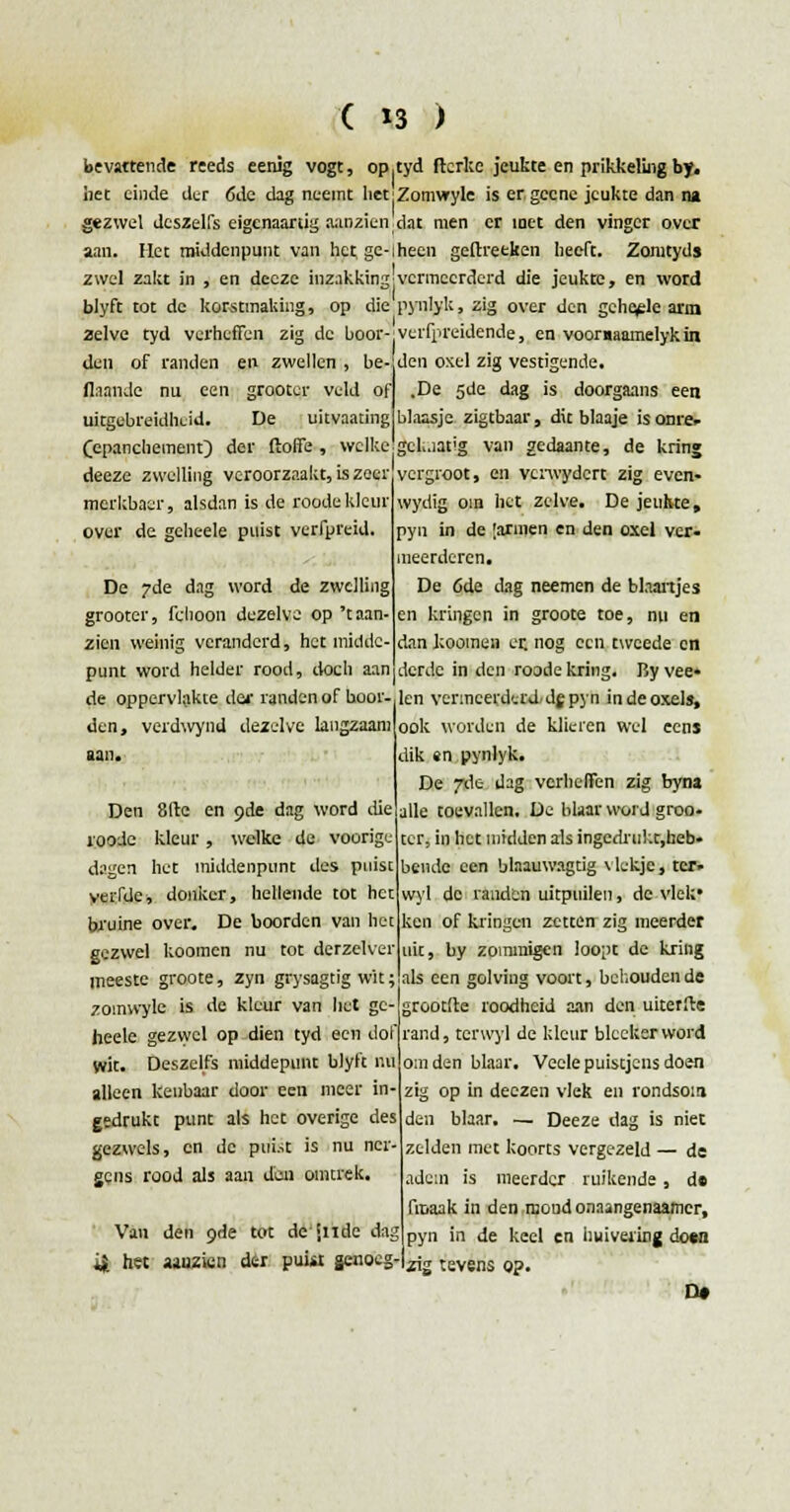 bevattende reeds eenig vogt, op,tyd ftcrlcc jeukte en prikkeling by. iiet einde der 6de dag neemt het'Zomwyle is er gecne jeukte dan na gezwel deszelfs eigenaartig omzien dat men er inet den vinger over aan. Het middenpunt van hetge-iheen geflxetken heeft. Zomtyds zwel zakt in , en decze inzakking'vermeerderd die jeukte, en word blyft tot de korstmaking, op die pynlyk, zig over den gche^le arm 2elve tyd verheffen zig de boor den of randen en zwellen , be- flaande nu een grooter veld of uitgebreidheid. De uitvaating Cepanchement) der ftoffe , welke deeze zwelling veroorzaakt, is zeer merkbaar, alsdan is de roode kleur over de gcheele puist verfpreid. De 7de dag word de zwelling grooter, fchoon dezelve op 't aan- zien weinig veranderd, het iniddc- verfpreidende, en vooraaamelykin den oxel zig vestigende. .De 5de dag is doorgaans een blaasje zigtbaar, dit blaaje is ome* gck.iatig van gedaante, de kring vergroot, en verwydert zig even- wydig oin het zelve. De jeukte, pyn in de [armen en den oxel ver- meerderen. De 6de dag neemen de blaartjes en kringen in groote toe, nu en dan koomen er. nog ecu tweede en punt word helder rood, doch aan derde in den roode kring. By vee» de oppervlakte dei- randen of boor- len vermeerderd-dg pyn in de oxel», den, verdwynd dezelve langzaam aan. Den 81te en 9de dag word die roode kleur, welke de voorige dagen het middenpunt des puist verfde■, donker, hellende tot het bruine over. De boorden van het gezwel koomen nu tot derzelver meeste groote, zyn grysagtig wit; als een golving voort, behoudende zomwyle is de kleur van liet ge- grootite roodheid aan den uiterfte heelc gezwel op dien tyd een dof rand, tcrwyl de kleur blccker word wit. Deszelfs middepunt blyft nu omden blaar. Veelepuistjcnsdoen alleen kenbaar door een meer in- zig op in deezen vlek en rondsom. ook worden de klieren wel eens dik en pynlyk. De 7de dag verheffen zig byna alle toevallen. De blaar word groo- ter, in het midden als ingedrul.t.heb. bende een blaauwagtig vlekje, ter. wyl de randen uitpuilen, de vlek' ken of kringen zetten zig meerder uit, by zommigen loopt de kring gedrukt punt als het overige des gezwels, en de puist is nu ner- gens rood als aan deai omtrek. Van den 9de tot de inde dag 4 het amzien der puiit genoeg- den blaar. — Deeze dag is niet zelden met koorts vergezeld — de aden is meerder ruikende , d« fiuaak in den mond onaangenaamer, pyn in de keel en huivering do«n zig tevens op. D*