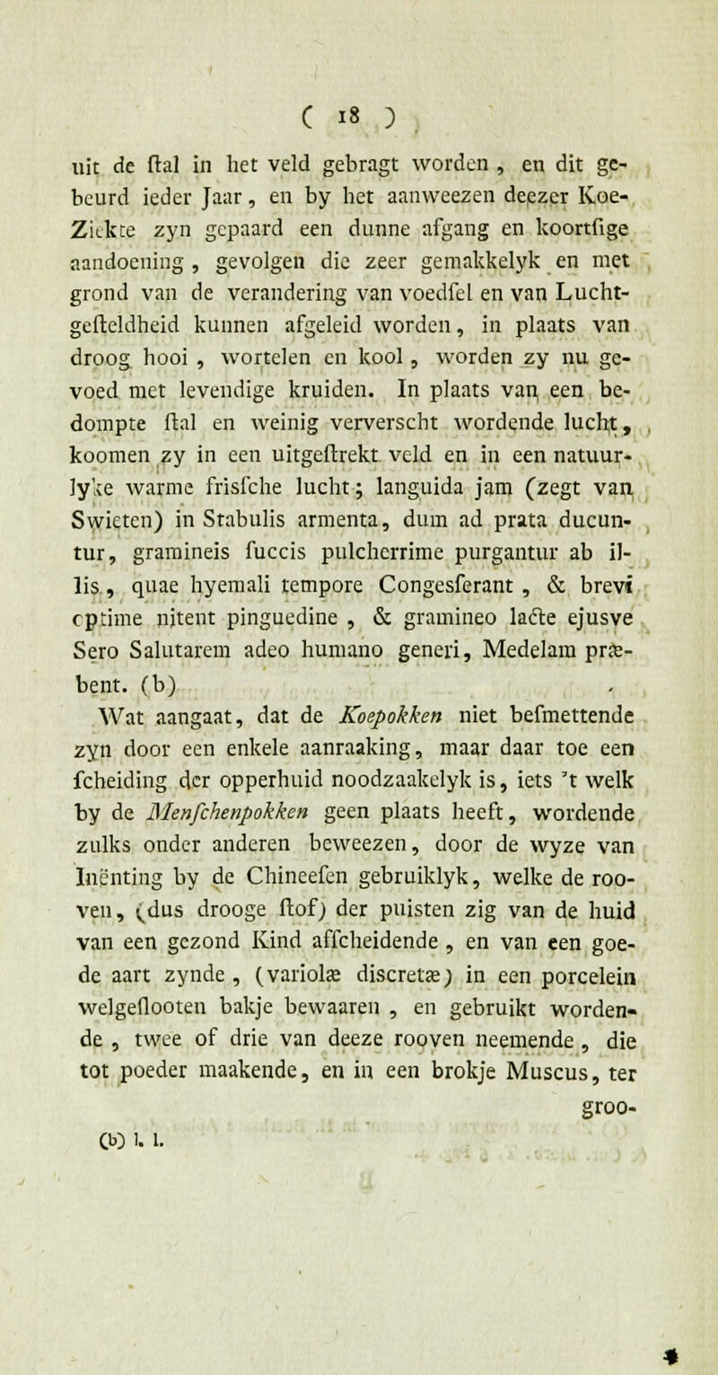 uit de ftal in het veld gebragt worden , en dit ge- beurd ieder Jaar, en by het aanweezen deezer Koe- Ziekte zyn gepaard een dunne afgang en koortfige aandoening , gevolgen die zeer gemakkelyk en met grond van de verandering van voediel en van Lucht- gefteldheid kunnen afgeleid worden, in plaats van droog hooi , wortelen en kool, worden zy nu ge- voed met levendige kruiden. In plaats van een be- dompte ftal en weinig ververscht wordende lucht, koomen zy in een uitgeftrekt veld en in een natuur- lyke warme frisfche lucht; languida jam (zegt van Swicten) in Stabulis armenta, dum ad prata ducun- tur, gramineis fuccis pulcherrime purgantur ab il- lis, quae hyemali tempore Congesferant , & brevi cptime uitent pinguedine , & gramineo lacle ejusve Sero Salutarem adeo humano generi, Medelam prie- bent. (b) Wat aangaat, dat de Koepokken niet befmettende zyn door een enkele aanraaking, maar daar toe een fcheiding der opperhuid noodzaakelyk is, iets 't welk by de Menfchenpokken geen plaats heeft, wordende zulks onder anderen bcweezen, door de wyze van Inenting by de Chineefen gebruiklyk, welke de roo- ven, (.dus drooge ftof) der puisten zig van de huid van een gezond Kind aflcheidende , en van een goe- de aart zynde , (variolse discretie; in een porcelein welgeflooten bakje bewaaren , en gebruikt worden- de , twee of drie van deeze rooven neemende , die tot poeder maakende, en in een brokje Muscus, ter groo- CO !. 1.