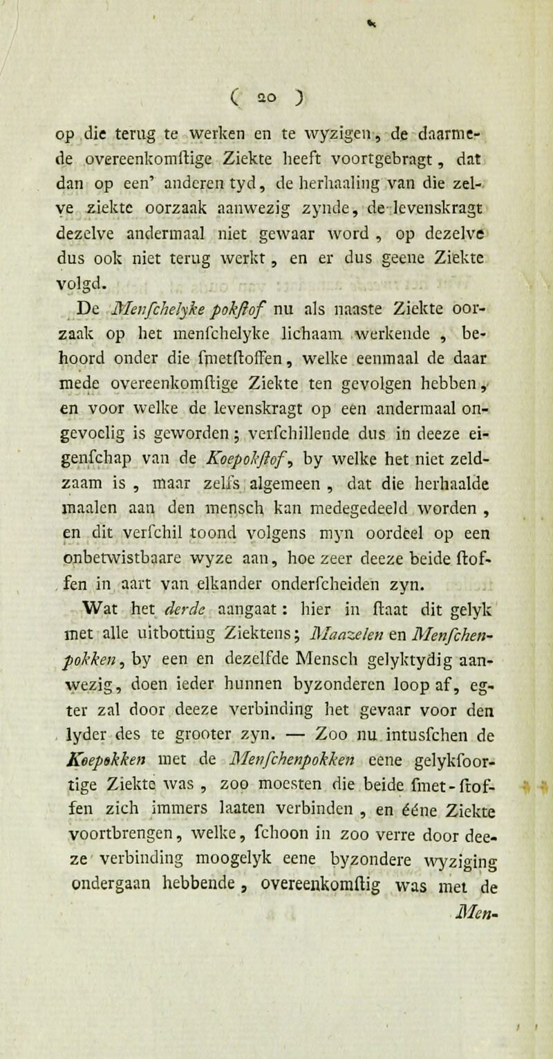 op die terug te werken en te wyzigen, de daarme- de overeenkomhuge Ziekte heeft voortgebragt, dat dan op een' anderen tyd, de herhaaling van die zel- ve ziekte oorzaak aanwezig zynde, de-levenskragt dezelve andermaal niet gewaar word , op dezelve dus ook niet terug werkt, en er dus geene Ziekte volgd. De Menfchelyke pokftof nu als naaste Ziekte oor- zaak op het menfchelyke lichaam werkende , be- hoord onder die frnetftoffen, welke eenmaal de daar mede overeenkomftige Ziekte ten gevolgen hebben ,■ en voor welke de levenskragt op een andermaal on- gevoelig is geworden; verfchillende dus in deeze ei- genfehap van de Koepokftof, by welke het niet zeld- zaam is , maar zelfs algemeen , dat die herhaalde maaien aan den mensch kan medegedeeld worden , en dit verfchil toond volgens myn oordeel op een onbetwistbaare wyze aan, hoezeer deeze beide ftof- fen in aart van elkander onderfcheiden zyn. Wat het derde aangaat: hier in flaat dit gelyk met alle uitbotting Ziektens; Maazekn en Menfchen- pokken, by een en dezelfde Mensch gelyktydig aan- wezig, doen ieder hunnen byzonderen loop af, eg- ter zal door deeze verbinding het gevaar voor den lyder des te grooter zyn. — Zoo nu intusfehen de Koepskken met de Menfchenpokken eene gelykfoor- tige Ziekte was , zoo moesten die beide fmet-Trof- fen zich immers laaten verbinden , en ééne Ziekte voortbrengen, welke, fchoon in zoo verre door dee- ze verbinding moogelyk eene byzondere wyziging ondergaan hebbende , overeenkomftig was met de Men-