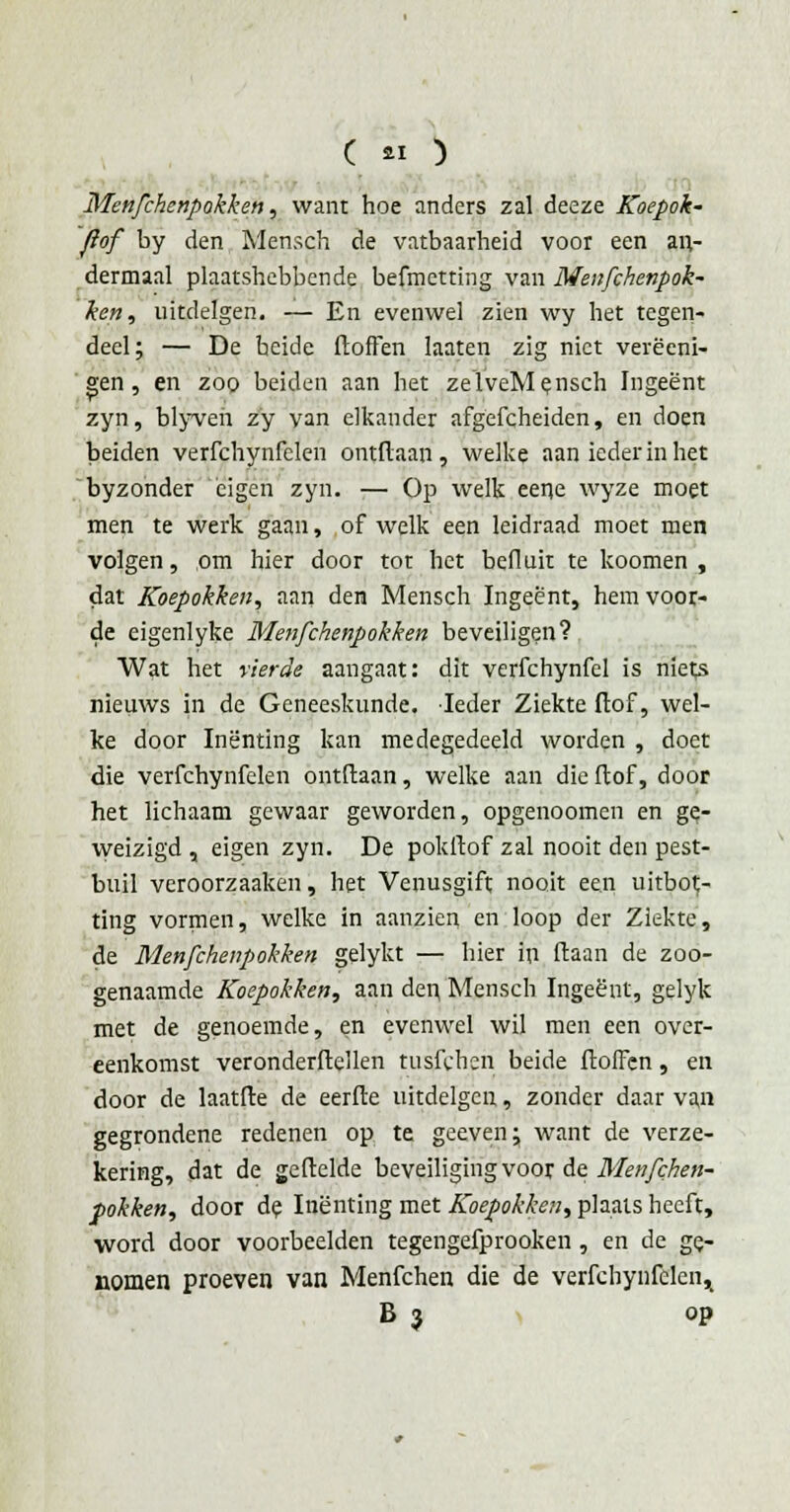 ( « ) Menfchenpokken, want hoe anders zal deeze Koepok' flof by den Mensch de vatbaarheid voor een an- dermaal plaatshebbende befmctting van Menfchenpok- ken, uitdelgen. — En evenwel zien wy het tegen- deel; — De heide doffen laaten zig niet verëeni- gen, en zoo beiden aan het zelveMensch Ingeënt zyn, blyveh zy van elkander afgefcheiden, en doen beiden verfchynfelen ontdaan, welke aan ieder in het byzonder 'eigen zyn. — Op welk eene wyze moet men te werk gaan, of welk een leidraad moet men volgen, om hier door tot het befluit te koomen , dat Koepokken, ann den Mensch Ingeënt, hem voor- de eigenlyke Menfchenpokken beveiligen? Wat het vierde aangaat: dit verfchynfel is niets nieuws in de Geneeskunde. Ieder Ziekte dof, wel- ke door Inenting kan medegedeeld worden , doet die verfchynfelen ontftaan, welke aan die ftof, door het lichaam gewaar geworden, opgenoomen en ge- weizigd , eigen zyn. De pokftof zal nooit den pest- buil veroorzaaken, het Venusgift nooit een uitbot- ting vormen, welke in aanzien en loop der Ziekte, de Menfchenpokken gelykt — hier tri (laan de zoo- genaamde Koepokken, aan den Mensch Ingeënt, gelyk met de genoemde, en evenwel wil men een over- eenkomst veronderdellen tusjTcheri beide doffen, en door de laatde de eerde uitdelgen, zonder daar van gegrondene redenen op te geeven; want de verze- kering, dat de gedelde beveiliging voor de Menfchen- pokken, door de Inenting met Koepokken, plaats heeft, word door voorbeelden tegengefprooken , en de ge- nomen proeven van Menfchen die de verfchynfelen^ B 3 op