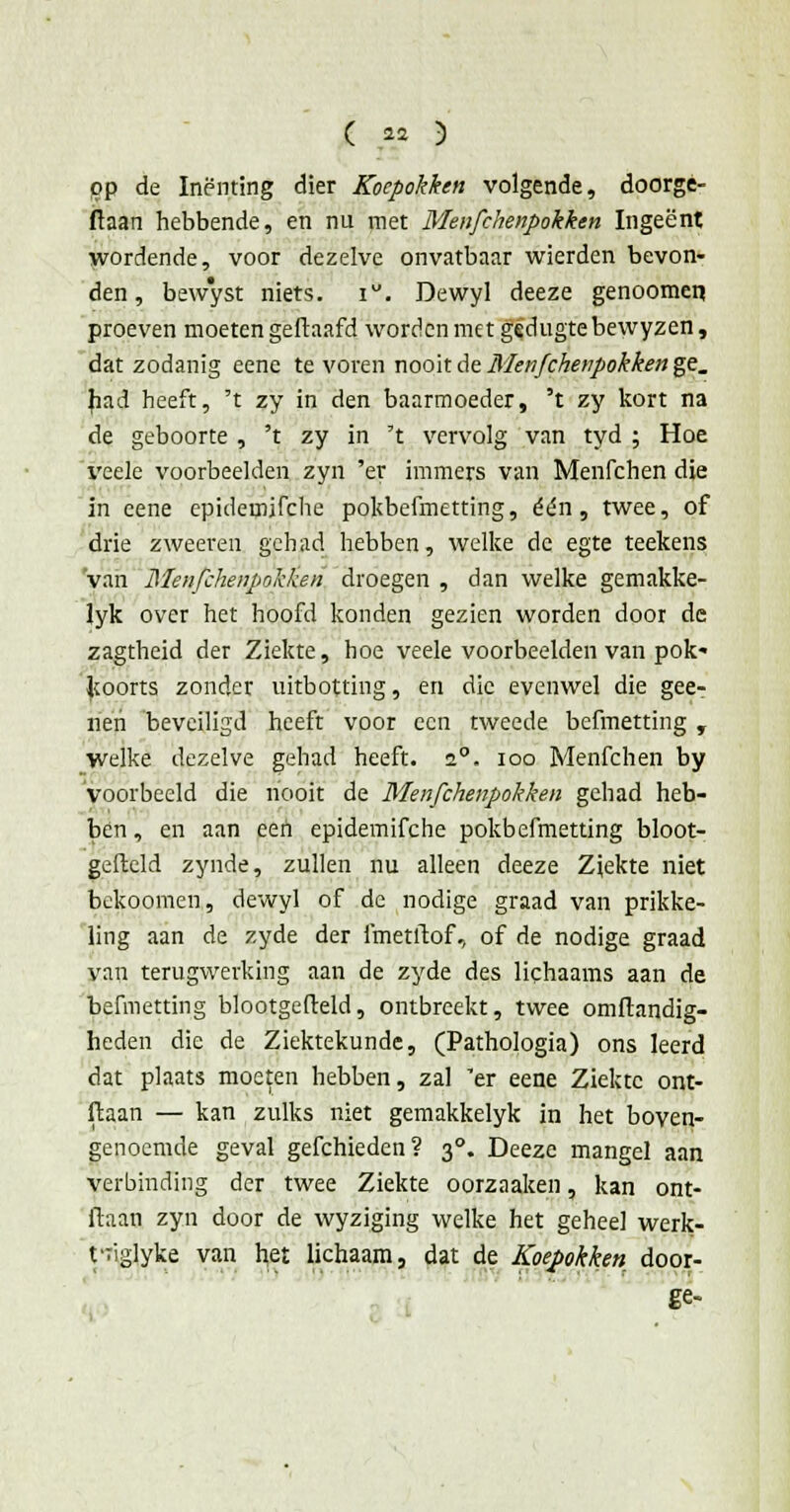 pp de Inenting dier Koepokken volgende, doorgé- ftaan hebbende, en nu met Menfchenpokken Ingeënt wordende, voor dezelve onvatbaar wierden bevon- den , bewyst niets. i. Dewyl deeze genoomen proeven moeten geftaafd worden met gedugtebewyzen, dat zodanig eene te voren nooit de Menfchenpokken ge. had heeft, 't zy in den baarmoeder, 't zy kort na de geboorte , 't zy in 't vervolg van tyd ; Hoe veele voorbeelden zyn 'er immers van Menfchen die in eene epidemifche pokbefmetting, één, twee, of drie zweeren gehad hebben, welke de egte teekens 'van Menfchenpokken droegen , dan welke gemakke- lyk over het hoofd konden gezien worden door de zagtheid der Ziekte, hoe veele voorbeelden van pok' koorts zonder uitbotting, en die evenwel die gee- nen beveiligd heeft voor een tweede befmetting , welke dezelve gehad heeft. 2°. ioo Menfchen by voorbeeld die nooit de Menfchenpokken gehad heb- ben , en aan een epidemifche pokbefmetting bloot- gefteld zynde, zullen nu alleen deeze Ziekte niet bekoomen, dewyl of de nodige graad van prikke- ling aan de zyde der fmetftof, of de nodige graad yan terugwerking aan de zyde des lichaams aan de befmetting blootgefteld, ontbreekt, twee omftandig- heden die de Ziektekunde, (Pathologia) ons leerd dat plaats moeten hebben, zal 'er eene Ziekte ont- ftaan — kan zulks niet gemakkelyk in het boven- genoemde geval gefchieden? 30. Deeze mangel aan verbinding der twee Ziekte oorzaaken, kan ont- daan zyn door de wyziging welke het geheel werk- t'Tiglyke van het lichaam, dat de Koepokken door- ge-