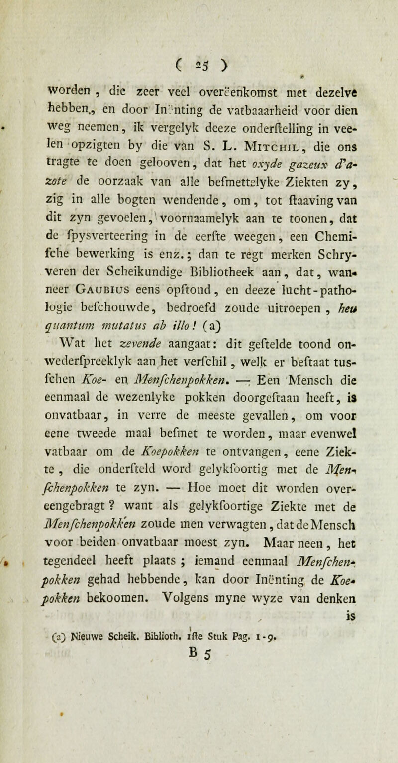 ( =5 ) worden , die zeer veel overeenkomst met dezelve hebben., en door Inïnting de vatbaaarheid voor dien weg neemen, ik vergclyk deeze onderftelling in vee- len opzigten by die van S. L. Mitchil, die ons tragte te doen gelooven, dat het oxyde gazeux (Ta- zote de oorzaak van alle befmettdyke Ziekten zy, zig in alle bogten wendende, om, tot ftaaving van dit zyn gevoelen,1 voornaamelyk aan te toonen, dat de fpysverteering in de eerfte weegen, een Chemi- fche bewerking is enz.; dan te regt merken Schry- veren der Scheikundige Bibliotheek aan, dat, wan» neer Gaubius eens opftond, en deeze lucht-patho- logie beichouwde, bedroefd zoude uitroepen , heu quantum mutatm ab Ulo! (a) Wat het zevende aangaat: dit geftelde toond on- wederfpreeklyk aan het verfchil, welk er beftaat tus- fchen Koe- en Menfchenpokken. —; Een Mensch die eenmaal de wezenlyke pokken doorgeftaan heeft, is onvatbaar, in verre de meeste gevallen, om voor eene tweede maal befmet te worden, maar evenwel vatbaar om de Koepokken te ontvangen, eene Ziek- te , die ondcrfteld word gelykfoortig met de il#»-> fchenpokken te zyn. — Hoe moet dit worden over- eengebragt ? want als gelykfoortige Ziekte met de Menfchenpokken zoude men verwagten, dat de Mensch voor beiden onvatbaar moest zyn. Maar neen , het tegendeel heeft plaats ; iemand eenmaal Menfchen*. pokken gehad hebbende, kan door Inenting de Koe- pokken bekoomen. Volgens myne wyze van denken is QO Nieuwe Scheik. Bihlioth. itte Stuk Pag. 1-9. B5