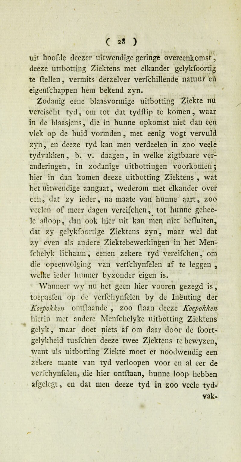 uit hoofde deezer uitwendige geringe overeenkomst, deeze uttbotting Ziektens met elkander gelykfoortïg te flellen, vermits derzelver verfchillende natuur en eigenfchappen hem bekend zyn. Zodanig eene blaasvormige uitbotting Ziekte nu vereischt tyd, om tot dat tydftip te komen, waar in de blaasjens, die in hunne opkomst niet dan een vlek op de huid vormden, met eenig vogt vervuld zyn, en deeze tyd kan men verdeden in zoo veele tydvakken, b. v. daagen, in welke zigtbaare ver- anderingen, in zodanige uitbottingen voorkomen; hier in dan komen deeze uitbotting Ziektens , wat het uitwendige aangaat, wederom met elkander over ccn, dat zy ieder, na maate van hunne aart, zoo veelen of meer dagen vereifchen, tot hunne gehee- le afloop, dan ook hier uit kan men niet befluiten, dat zy gelykfoortige Ziektens zyn, maar wel dat zy even als andere Ziektebewerkingen in het Men- fchclyk lichaam, eenen zekere tyd vereifchen,' om die opeenvolging van verfchynfelen af te leggen , welke ieder hunner byzonder eigen is. Wanneer wy nu het geen hier vooren gezegd is, toepasfen op de verfchynfelen by de Inenting der Koepokken ontftaande , zoo ftaan deeze Koepokken hierin met andere Menfchelyke uitbotting Ziektens gclyk, maar doet niets af om daar door de foort- gelykhcid tusfehen deeze twee Ziektens tebewyzen, want als uitbotting Ziekte moet er noodwendig een zekere maate van tyd verloopen voor en al eer de verfchynfelen, die hier ontdaan, hunne loop hebben afgelegt, en dat men deeze tyd in zoo veele tyd- vak-