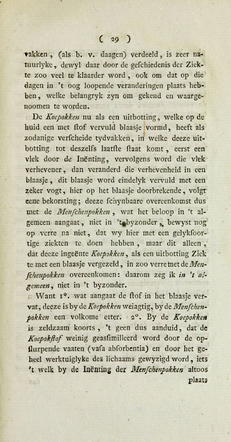 takken , (als b. v. daagen) verdeeld, is zeer na- tuurlyke, dewyl daar door de gefchiedenis der Ziek- te zoo veel te klaarder word, ook om dat op die dagen in 't oog loopende veranderingen plaats heb- ben , welke belangryk zyn om gekend en waarge- noomen te worden. De Koepokken nu als een uitbotting, welke op de huid een met liof vervuld blaasje vormd, heeft als zodanige verfcheide tydvakken, in welke deeze uit- botting tot deszelfs laatfte ftaat komt, eerst een vlek door de Inenting, vervolgens word die vlek verhevener, dan veranderd die verhevenheid in een blaasje, dit blaasje word eindelyk vervuld met een zeker vogt, hier op het blaasje doorbrekende, volgt eene bekorsting; deeze fchynbaare overeenkomst dus met de Menfchenpokken , wat het beloop in 't al- gemeen aangaat, niet in 't§byzonder ,# bewyst nog op verre na niet, dat wy hier met een gelykfoor- tïge ziekten te doen hebben , maar dit alleen , dat deeze ingeente Koepokken, als een uitbotting Ziek te met een blaasje vergezeld, in zoo verre met de Men- fchenpokken overeenkomen: daarom zeg ik in 't al- gemeen, niet in 't byzonder. Want i°. wat aangaat de ftof in het blaasje ver- vat, deeze is by de Koepokken weiagtig, by de Menfchen- pokken een volkome etter. 20. By de Koepokken is zeldzaam koorts , 't geen dus aanduid, dat de Koepokftof weinig geasfimilleerd word door de op- flurpende vaaten (vafa abforbentia) en door het ge- heel werktuiglyke des lichaams gewyzigd word, iets 't welk by de Inenting der Menfchenpokken altoos plaats