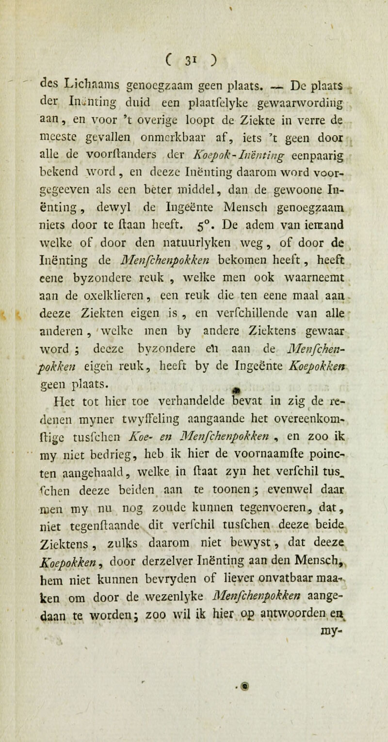 des Lichnams genoegzaam geen plaats. — De plaats der Inenting duid een plaatfelyke gewaarwording aan, en voor 't overige loopt de Ziekte in verre de meeste gevallen onmerkbaar af, iets 't geen door alle de voorllanders der Koepok-Inenting eenpaarig bekend word, en deeze Inenting daarom word voor- gegecven als een béter middel, dan de gewoone In- enting , dewyl de Ingeente Mensen genoegzaam niets door te ftaan heeft. 50. De adem van iemand welke of door den natuurlyken weg, of door de Inenting de Menfchenpokken bekomen heeft, heeft eene byzondere reuk , welke men ook waarneemt aan de oxelklieren, een reuk die ten eene maal aan deeze Ziekten eigen is , en verfchillende van alle anderen, welke men by andere Ziektens gewaar word ; deeze byzondere eli aan de Menfchen- pokken eigen reuk, heeft by de Ingeente Koepokken geen plaats. Het tot hier toe verhandelde bevat in zig de re- denen myner tvvyffeling aangaande het overeenkom- ftigc tusfehen Koe- en Menfchenpokken , en zoo ik my niet bedrieg, heb ik hier de voornaamfte poinc- ten aangehaald, welke in ftaat zyn het verfchil tus. fchen deeze beiden aan te toonen; evenwel daar ruen my nu nog zoude kunnen tegenvoeren, dat, niet tegenftaande dit verfchil tusfehen deeze beide Ziektens, zulks daarom niet bewyst, dat deeze Koepokken, door derzelver Inenting aan den Mensch, hem niet kunnen bevryden of liever onvatbaar maa- ken om door de wezenlyke Menfchenpokken aange- daan te worden; zoo wil ik hier op antwoorden en my-