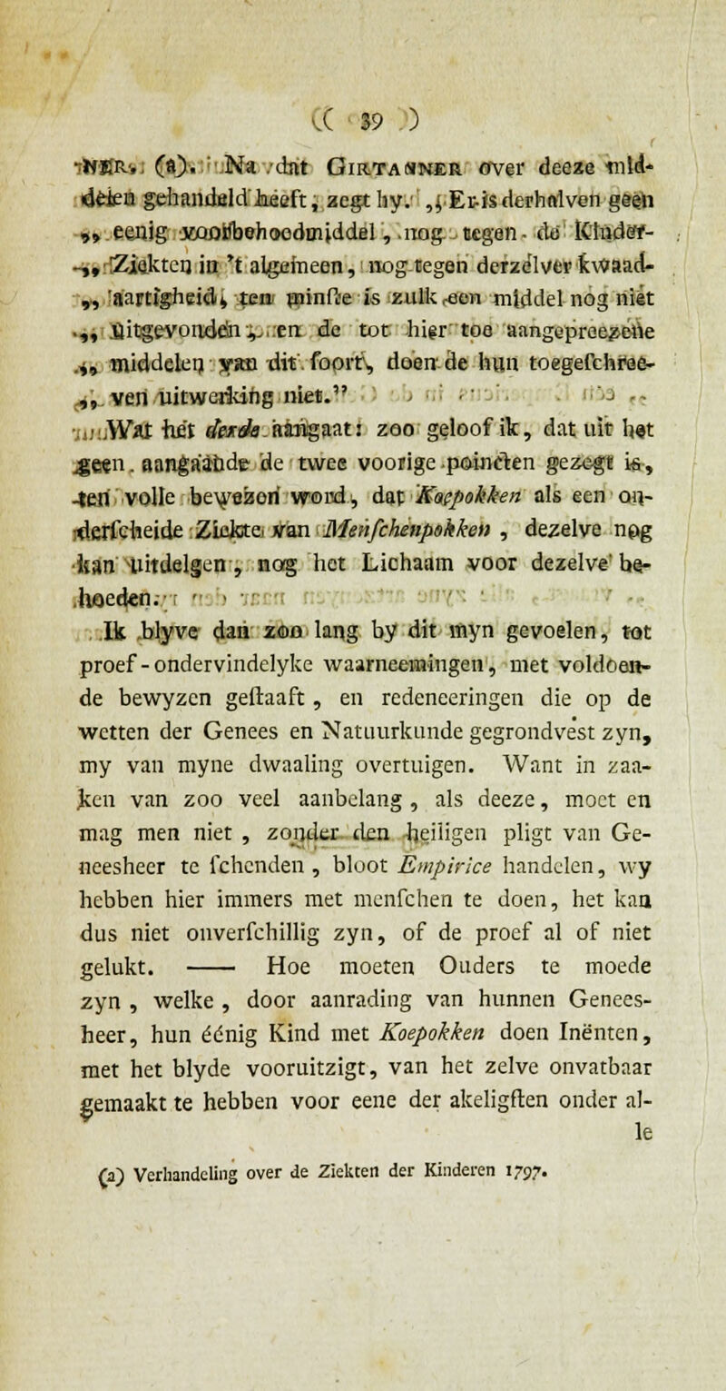 ■tHUR, («)• Na .-dat Girtanner over deeze tnleU ddea gehandeld hieft, aegt hy.' ,| Er-isderhniven geeh „ eenig jwoifbehoodmiddel,. nog. ecgen - tto' IChidèY- -,,r!Ziektei} ia 't algemeen,:nogtegen derze'lvcrkwaad- „ 'aartigheidi ten- piinfte is zulk reen middel nog niét •„ .uitgevonden.^..en de tot higr toe aangepreezene .*, middelen yim dit. foprr, doende hun toegefchree- ^ven uitwerkihg niet. rnf-ei ■'■-> c< jutiKUt -het «feröb-atógaat! zoo geloof ik, dat uit h«t 4jeen. aangaande 'de twee voorige .poinelen gezegt i-s, -ten volle bewezori word, dat Koepokken als een o\\- rtlerfdieide [Zïckx& van Menfchetipohken , dezelve npg kan -tiitdelgen, nog het Lichaam voor dezelve' be- .hoeden. ; • Ik .blyve dan zoo lang by dit myn gevoelen, tot proef -ondervindelyke waarneeiningen, met voldoen- de bewyzen geiïaaft , en redeneeringen die op de wetten der Genees en Natuurkunde gegrondvest zyn, my van myne dwaaling overtuigen. Want in zaa- ken van zoo veel aanbelang , als deeze, moet en mag men niet , zonder den heiligen pligt van Ge- neesheer te fchenden , bloot Empirice handelen, wy hebben hier immers met menfehen te doen, het kan dus niet onverfchillig zyn, of de proef al of niet gelukt. Hoe moeten Ouders te moede zyn , welke , door aanrading van hunnen Genees- heer, hun éénig Kind met Koepokken doen Inenten, met het blyde vooruitzigt, van het zelve onvatbaar gemaakt te hebben voor eene der akeligften onder al- le (a) Verhandeling over de Ziekten der Kinderen 1797.