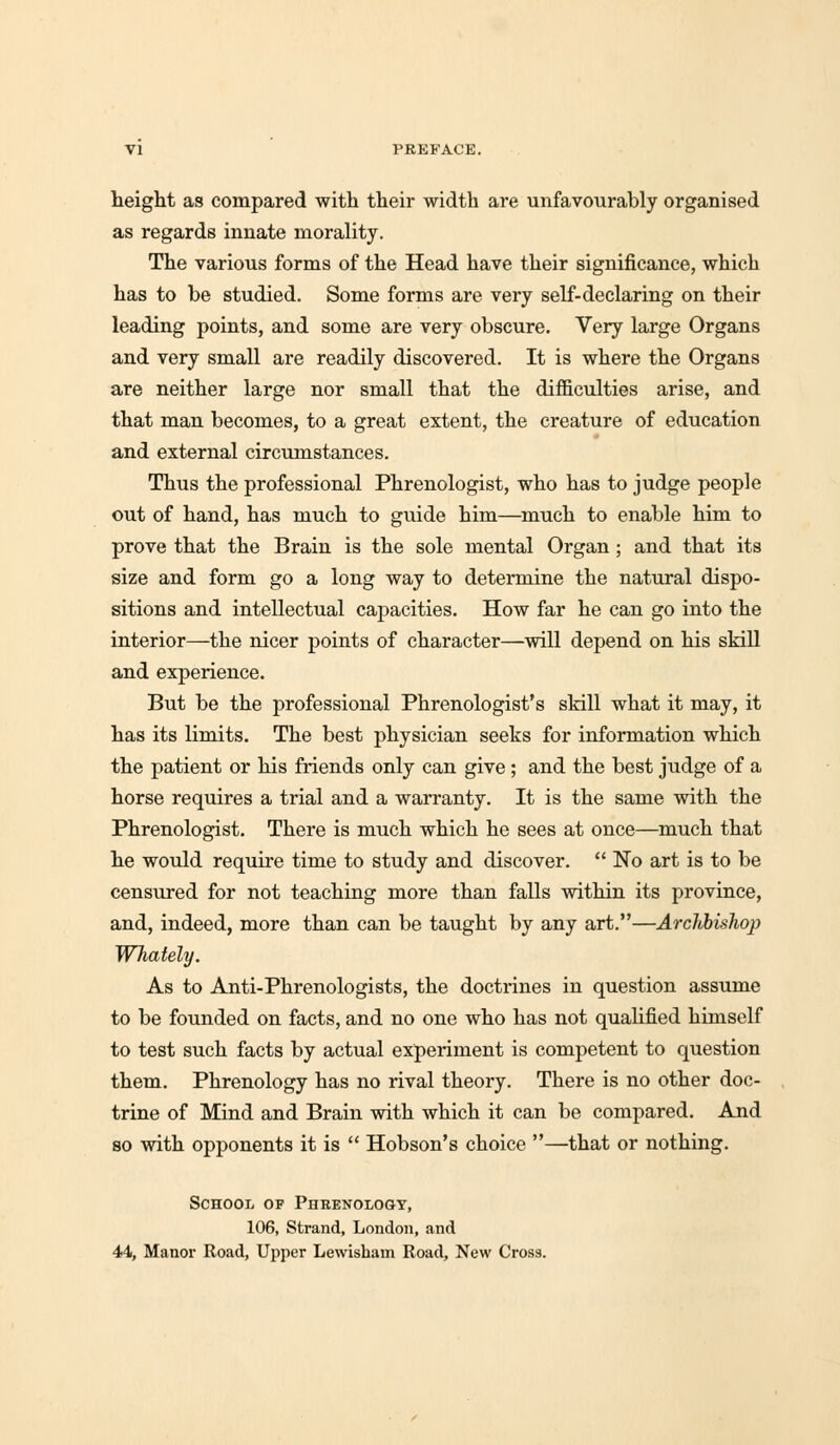 VI PREFACE. height as compared with their width are unfavourably organised as regards innate morality. The various forms of the Head have their significance, which has to be studied. Some forms are very self-declaring on their leading points, and some are very obscure. Very large Organs and very small are readily discovered. It is where the Organs are neither large nor small that the difficulties arise, and that man becomes, to a great extent, the creature of education and external circumstances. Thus the professional Phrenologist, who has to judge people out of hand, has much to guide him—much to enable him to prove that the Brain is the sole mental Organ ; and that its size and form go a long way to determine the natural dispo- sitions and intellectual capacities. How far he can go into the interior—the nicer points of character—will depend on his skill and experience. But be the professional Phrenologist's skill what it may, it has its limits. The best physician seeks for information which the patient or his friends only can give ; and the best judge of a horse requires a trial and a warranty. It is the same with the Phrenologist. There is much which he sees at once—much that he would require time to study and discover. No art is to be censured for not teaching more than falls within its province, and, indeed, more than can be taught by any art.—Archbishop Whately. As to Anti-Phrenologists, the doctrines in question assume to be founded on facts, and no one who has not qualified himself to test such facts by actual experiment is competent to question them. Phrenology has no rival theory. There is no other doc- trine of Mind and Brain with which it can be compared. And so with opponents it is Hobson's choice —that or nothing. School of Phrenology, 106, Strand, London, and 44, Manor Road, Upper Lewisham Road, New Cross.