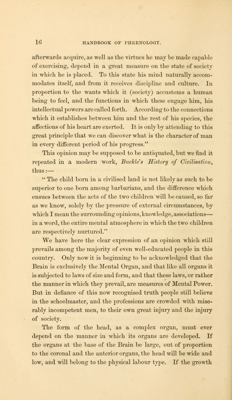 afterwards acquire, as well as the virtues he may he made capable of exercising, depend in a great measure on the state of society in which he is placed. To this state his mind naturally accom- modates itself, and from it receives discipline and culture. In proportion to the wants which it (society) accustoms a human being to feel, and the functions in which these engage him, his intellectual powers are called forth. According to the connections which it establishes between him and the rest of his species, the affections of his heart are exerted. It is only by attending to this great principle that we can discover what is the character of man in every different period of his progress. This opinion may be supposed to be antiquated, but we find it repeated in a modern work, Buckle's History of Civilisation, thus:—  The child born in a civilised land is not likely as such to be superior to one born among barbarians, and the difference which ensues between the acts of the two children will be caused, so far as we know, solely by the pressure of external circumstances, by which I mean the surrounding opinions, knowledge, associations— in a word, the entire mental atmosphere in which the two children are respectively nurtured. We have here the clear expression of an opinion which still prevails among the majority of even well-educated people in this country. Only now it is beginning to be acknowledged that the Brain is exclusively the Mental Organ, and that like all organs it is subjected to laws of size and form, and that these laws, or rather the manner in which they prevail, are measures of Mental Power. But in defiance of this now recognised truth people still believe in the schoolmaster, and the professions are crowded with mise- rably incompetent men, to their own great injury and the injury of society. The form of the head, as a complex organ, must ever depend on the manner in which its organs are developed. If the organs at the base of the Brain be large, out of proportion to the coronal and the anterior organs, the head will be wide and low, and will belong to the physical labour type. If the growth