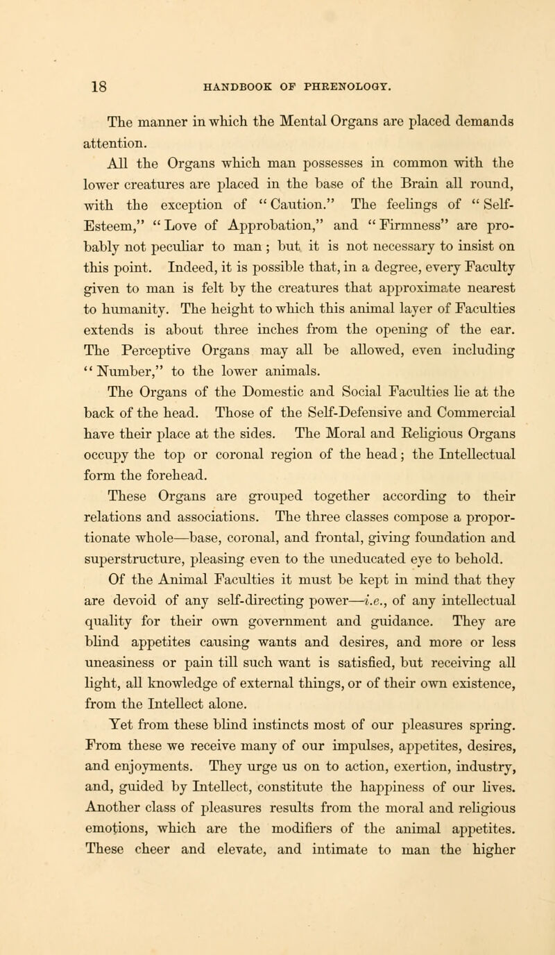 The manner in which the Mental Organs are placed demands attention. All the Organs which man possesses in common with the lower creatures are placed in the base of the Brain all round, with the exception of  Caution. The feelings of  Self- Esteem, Love of Approbation, and Firmness are pro- bably not peculiar to man ; but it is not necessary to insist on this point. Indeed, it is possible that, in a degree, every Faculty given to man is felt by the creatures that approximate nearest to humanity. The height to which this animal layer of Faculties extends is about three inches from the opening of the ear. The Perceptive Organs may all be allowed, even including Number, to the lower animals. The Organs of the Domestic and Social Faculties He at the back of the head. Those of the Self-Defensive and Commercial have their place at the sides. The Moral and Religious Organs occupy the top or coronal region of the head; the Intellectual form the forehead. These Organs are grouped together according to their relations and associations. The three classes compose a propor- tionate whole—base, coronal, and frontal, giving foundation and superstructure, pleasing even to the imeducated eye to behold. Of the Animal Faculties it must be kept in mind that they are devoid of any self-directing power—i.e., of any intellectual quality for their own government and guidance. They are blind appetites causing wants and desires, and more or less uneasiness or pain till such want is satisfied, but receiving all light, all knowledge of external things, or of their own existence, from the Intellect alone. Yet from these blind instincts most of our pleasures spring. From these we receive many of our impulses, appetites, desires, and enjoyments. They urge us on to action, exertion, industry, and, guided by Intellect, constitute the happiness of our lives. Another class of pleasures results from the moral and religious emotions, which are the modifiers of the animal appetites. These cheer and elevate, and intimate to man the higher