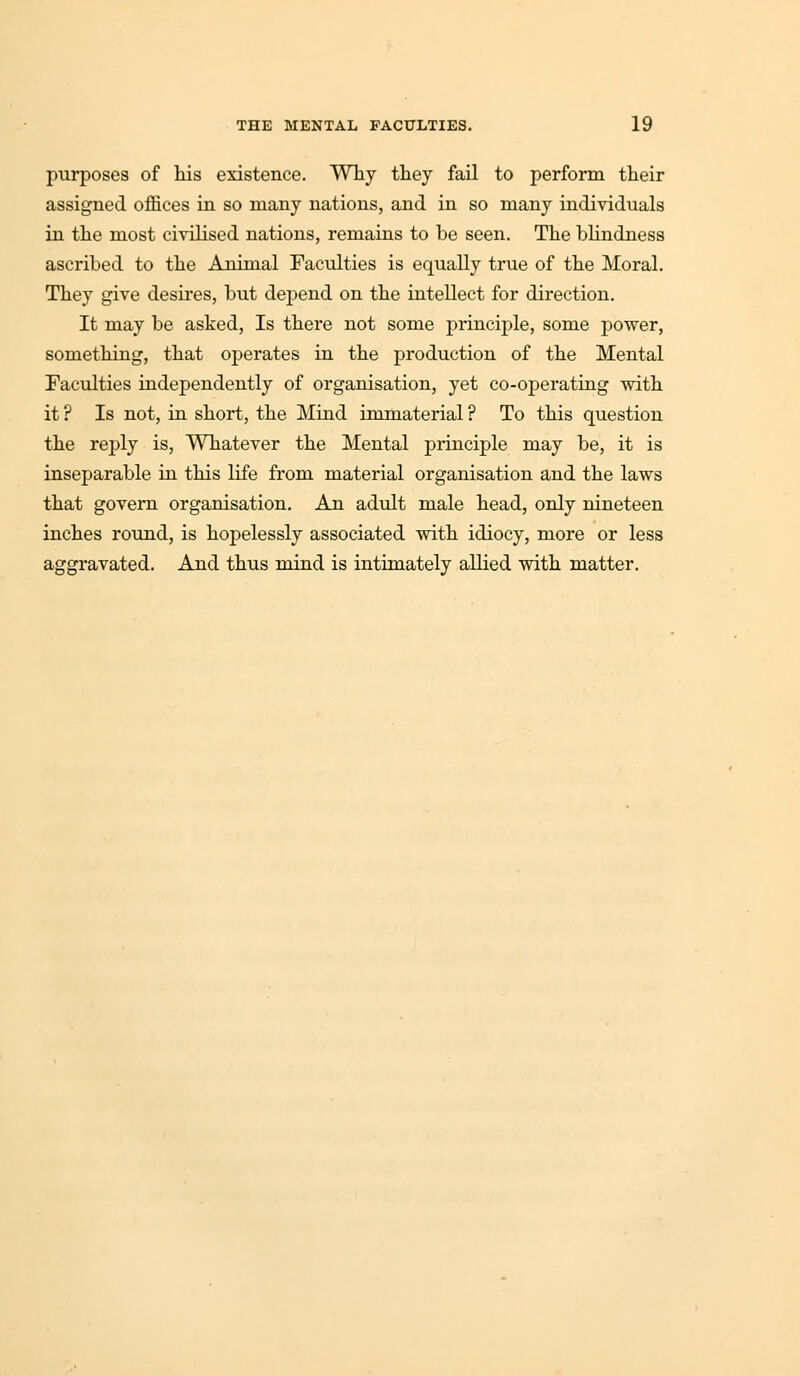 purposes of his existence. Why they fail to perform their assigned offices in so many nations, and in so many individuals in the most civilised nations, remains to be seen. The blindness ascribed to the Animal Faculties is equally true of the Moral. They give desires, but depend on the intellect for direction. It may be asked, Is there not some principle, some power, something, that operates in the production of the Mental Faculties independently of organisation, yet co-operating with it ? Is not, in short, the Mind immaterial ? To this question the reply is, Whatever the Mental principle may be, it is inseparable in this life from material organisation and the laws that govern organisation. An adult male head, only nineteen inches round, is hopelessly associated with idiocy, more or less aggravated. And thus mind is intimately allied with matter.