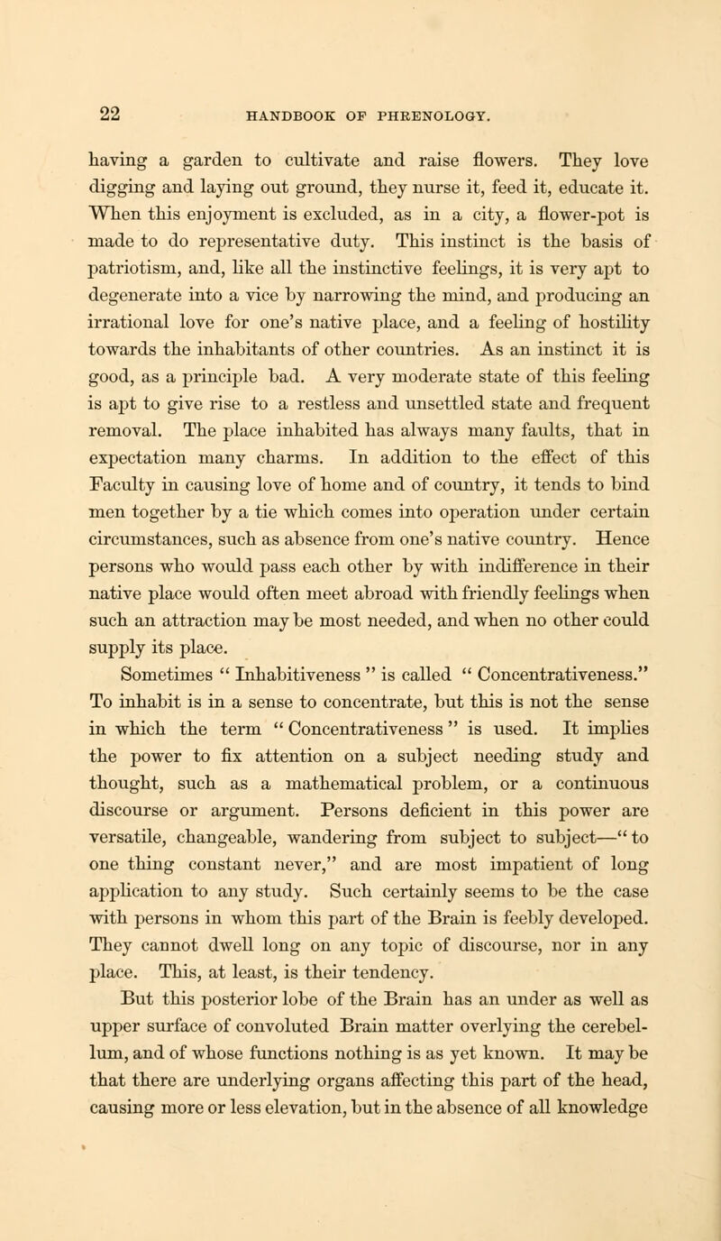 having a garden to cnltivate and raise flowers. They love digging and laying ont ground, they nurse it, feed it, educate it. When this enjoyment is excluded, as in a city, a flower-pot is made to do representative duty. This instinct is the basis of patriotism, and, like all the instinctive feelings, it is very apt to degenerate into a vice by narrowing the mind, and producing an irrational love for one's native place, and a feeling of hostility towards the inhabitants of other countries. As an instinct it is good, as a principle bad. A very moderate state of this feeling is apt to give rise to a restless and unsettled state and frequent removal. The place inhabited has always many faults, that in expectation many charms. In addition to the effect of this Faculty in causing love of home and of country, it tends to bind men together by a tie which comes into operation under certain circumstances, such as absence from one's native country. Hence persons who would pass each other by with indifference in their native place would often meet abroad with friendly feelings when such an attraction may be most needed, and when no other could supply its place. Sometimes  Inhabitiveness  is called  Concentrativeness. To inhabit is in a sense to concentrate, but this is not the sense in which the term  Concentrativeness  is used. It implies the power to fix attention on a subject needing study and thought, such as a mathematical problem, or a continuous discourse or argument. Persons deficient in this power are versatile, changeable, wandering from subject to subject—to one tiling constant never, and are most impatient of long application to any study. Such certainly seems to be the case with persons in whom this part of the Brain is feebly developed. They cannot dwell long on any topic of discourse, nor in any place. This, at least, is their tendency. But this posterior lobe of the Brain has an under as well as upper surface of convoluted Brain matter overlying the cerebel- lum, and of whose functions nothing is as yet known. It may be that there are underlying organs affecting this part of the head, causing more or less elevation, but in the absence of all knowledge