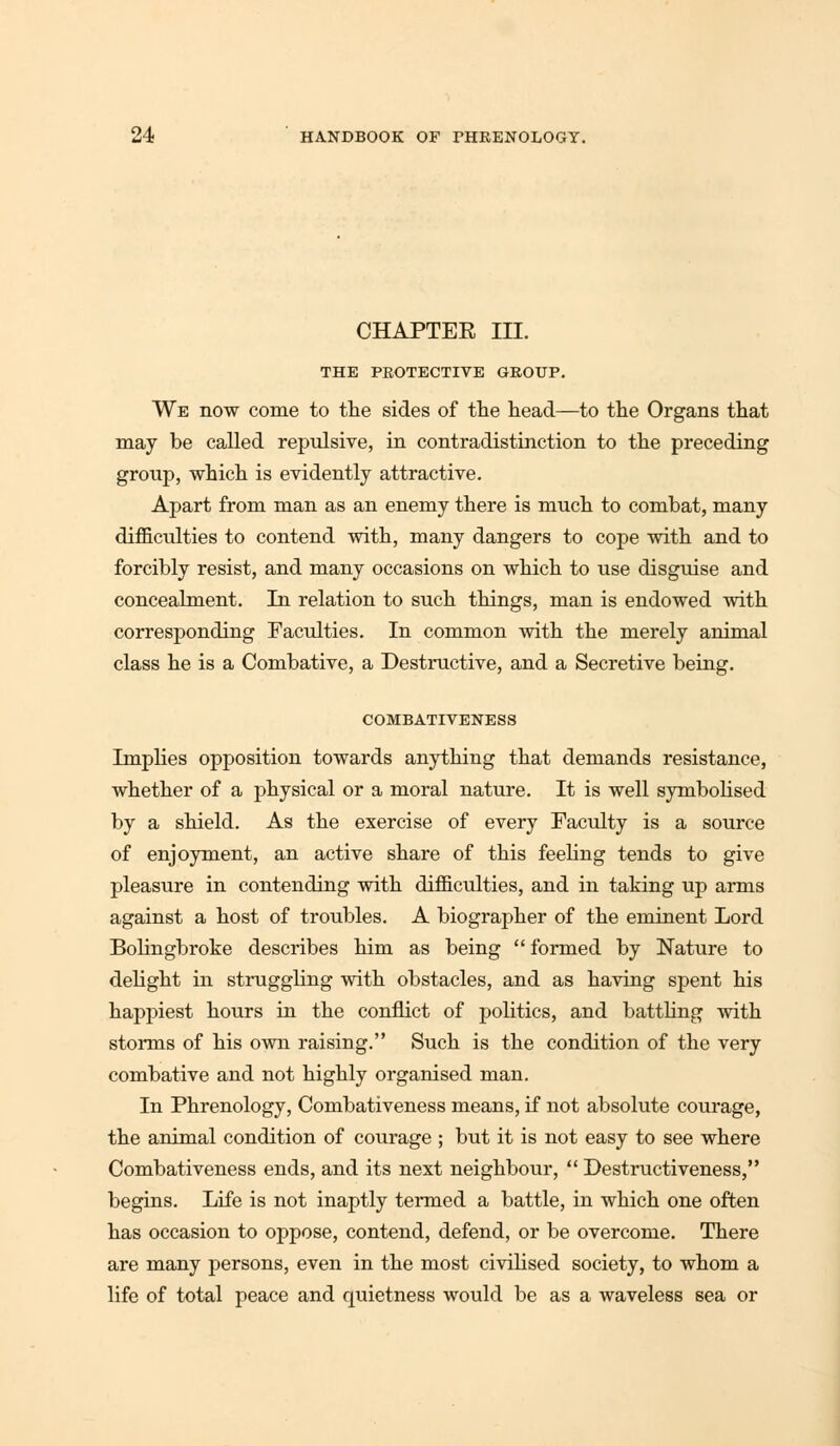 CHAPTER III. THE PROTECTIVE GROUP. We now come to the sides of the head—to the Organs that may be called repulsive, in contradistinction to the preceding group, which is evidently attractive. Apart from man as an enemy there is much to combat, many difficulties to contend with, many dangers to cope with and to forcibly resist, and many occasions on which to use disguise and concealment. In relation to such things, man is endowed with corresponding Faculties. In common with the merely animal class he is a Combative, a Destructive, and a Secretive being. COMBATIVENESS Implies opposition towards anything that demands resistance, whether of a physical or a moral nature. It is well symbolised by a shield. As the exercise of every Faculty is a source of enjoyment, an active share of this feeling tends to give pleasure in contending with difficulties, and in taking up arms against a host of troubles. A biographer of the eminent Lord Bolingbroke describes him as being  formed by Nature to delight in struggling with obstacles, and as having spent his happiest hours in the conflict of politics, and battling with storms of his own raising. Such is the condition of the very combative and not highly organised man. In Phrenology, Combativeness means, if not absolute courage, the animal condition of courage ; but it is not easy to see where Combativeness ends, and its next neighbour,  Destructiveness, begins. Life is not inaptly termed a battle, in which one often has occasion to oppose, contend, defend, or be overcome. There are many persons, even in the most civiblsed society, to whom a life of total peace and quietness would be as a waveless sea or