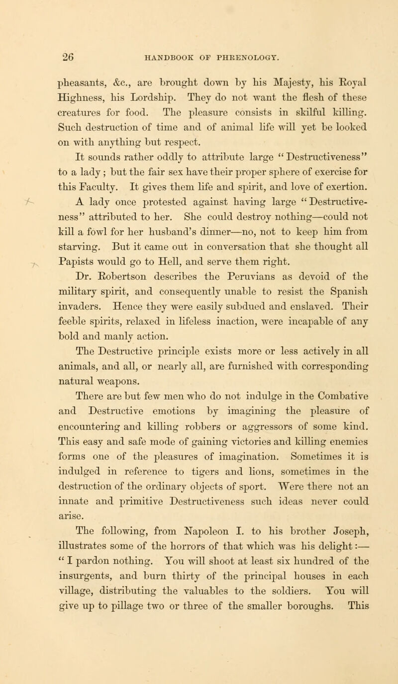 pheasants, &c, are brought down by his Majesty, his Royal Highness, his Lordship. They do not want the flesh of these creatures for food. The pleasure consists in skilful killing. Such destruction of time and of animal life will yet be looked on with anything but respect. It sounds rather oddly to attribute large  Destructiveness to a lady; but the fair sex have their proper sphere of exercise for this Faculty. It gives them life and spirit, and love of exertion. A lady once protested against having large  Destructive- ness attributed to her. She could destroy nothing—could not kill a fowl for her husband's dinner—no, not to keep him from starving. But it came out in conversation that she thought all Papists would go to Hell, and serve them right. Dr. Robertson describes the Peruvians as devoid of the military spirit, and consequently unable to resist the Spanish invaders. Hence they were easily subdued and enslaved. Their feeble spirits, relaxed in lifeless inaction, were incapable of any bold and manly action. The Destructive principle exists more or less actively in all animals, and all, or nearly all, are furnished with corresponding natural weapons. There are but few men who do not indulge in the Combative and Destructive emotions by imagining the pleasure of encountering and killing robbers or aggressors of some kind. This easy and safe mode of gaining victories and killing enemies forms one of the pleasures of imagination. Sometimes it is indulged in reference to tigers and lions, sometimes in the destruction of the ordinary objects of sport. Were there not an innate and primitive Destructiveness such ideas never could arise. The following, from Napoleon I. to his brother Joseph, illustrates some of the horrors of that which was his delight:—  I pardon nothing. You will shoot at least six hundred of the insurgents, and burn thirty of the principal houses in each village, distributing the valuables to the soldiers. You will give up to pillage two or three of the smaller boroughs. This