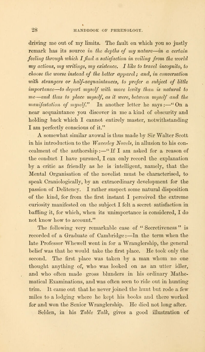 driving me out of my limits. The fault on which you so justly remark has its source in the depths of my nature—in a certain feeling through which I find a satisfaction in veiling from the world my actions, my writings, my existence. I like to travel incognito, to choose the worse instead of the better apparel; and, in conversation with strangers or half-acquaintances, to prefer a subject of little importance—to deport myself with more levity than is natural to me—and thus to place myself, as it were, between myself and the manifestation of myself. In another letter he says:— On a near acquaintance you discover in me a kind of obscurity and holding back which I cannot entirely master, notwithstanding I am perfectly conscious of it. A somewhat similar avowal is thus made by Sir Walter Scott in his introduction to the Waverley Novels, in allusion to his con- cealment of the authorship :— If I am asked for a reason of the conduct I have pursued, I can only record the explanation by a critic as friendly as he is intelligent, namely, that the Mental Organisation of the novelist must be characterised, to speak Craniologically, by an extraordinary development for the passion of Delitency. I rather suspect some natural disposition of the kind, for from the first instant I perceived the extreme curiosity manifested on the subject I felt a secret satisfaction in baffling it, for which, when its unimportance is considered, I do not know how to account. The following very remarkable case of  Secretiveness  is recorded of a Graduate of Cambridge:—In the term when the late Professor Whewell went in for a Wranglership, the general belief was that he would take the first place. He took only the second. The first place was taken by a man whom no one thought anything of, who was looked on as an utter idler, and who often made gross blunders in his ordinary Mathe- matical Examinations, and was often seen to ride out in hunting trim. It came out that he never joined the hunt but rode a few miles to a lodging where he kept his books and there worked for and won the Senior Wranglership. He died not long after. Selden, in his Table Talk, gives a good illustration of
