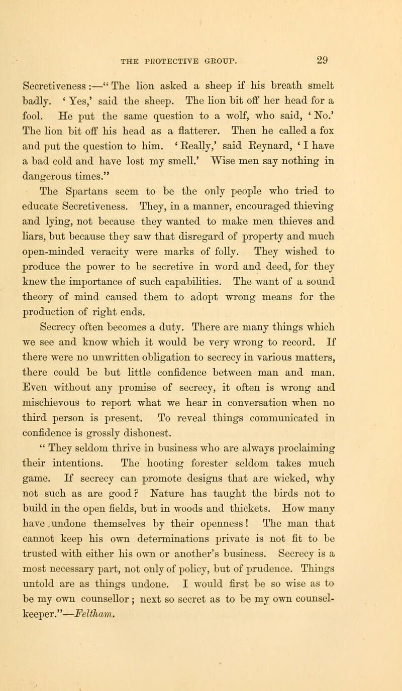 Secretiveness :— The lion aslccd a sheep if his breath smelt badly. ' Yes,' said the sheep. The Hon bit off her head for a fool. He put the same question to a wolf, who said, ' No.' The lion bit off his head as a flatterer. Then he called a fox and put the question to him. ' Really,' said Reynard, ' I have a bad cold and have lost my smell.' Wise men say nothing in dangerous times. The Spartans seem to be the only people who tried to educate Secretiveness. They, in a manner, encouraged thieving and lying, not because they wanted to make men thieves and bars, but because they saw that disregard of property and much open-minded veracity were marts of folly. They wished to produce the power to be secretive in word and deed, for they knew the importance of such capabilities. The want of a sound theory of mind caused them to adopt wrong means for the production of right ends. Secrecy often becomes a duty. There are many tilings which we see and know which it would be very wrong to record. If there were no unwritten obbgation to secrecy in various matters, there could be but Httle confidence between man and man. Even without any promise of secrecy, it often is wrong and mischievous to report what we hear in conversation when no third person is present. To reveal things communicated in confidence is grossly dishonest.  They seldom thrive in business who are always proclaiming their intentions. The hooting forester seldom takes much game. If secrecy can promote designs that are wicked, why not such as are good ? Nature has taught the birds not to build in the open fields, but in woods and thickets. How many have undone themselves by their openness! The man that cannot keep his own determinations private is not fit to be trusted with either his own or another's business. Secrecy is a most necessary part, not only of pohcy, but of prudence. Things untold are as things undone. I woidd first be so wise as to be my own counsellor ; next so secret as to be my own counsel- keeper.—Feltham.