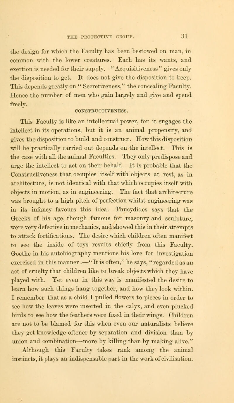 the design for which the Faculty has been bestowed on man, in common with the lower creatures. Each has its wants, and exertion is needed for their supply. Acquisitiveness gives only the disposition to get. It does not give the disposition to keep. This depends greatly on  Secretiveness, the concealing Faculty. Hence the number of men who gain largely and give and spend freely. CONSTRTJCTrVENESS. This Faculty is like an intellectual power, for it engages the intellect in its operations, but it is an animal propensity, and gives the disposition to build and construct. How this disposition will be practically carried out depends on the intellect. This is the case with all the animal Faculties. They only predispose and urge the intellect to act on their behalf. It is probable that the Constructiveness that occupies itself with objects at rest, as in architecture, is not identical with that which occupies itself with objects in motion, as in engineering. The fact that architecture was brought to a high pitch of perfection whilst engineering was in its infancy favours this idea. Thucydides says that the Greeks of his age, though famous for masonry and sculpture, were very defective in mechanics, and showed this in their attempts to attack fortifications. The desire which children often manifest to see the inside of toys results chiefly from this Faculty. Goethe in his autobiography mentions his love for investigation exercised in this manner:—It is often, he says, regarded as an act of cruelty that children like to break objects which they have played with. Tet even in this way is manifested the desire to learn how such things hang together, and how they look within. I remember that as a child I pulled flowers to pieces in order to see how the leaves were inserted in the calyx, and even plucked birds to see how the feathers were fixed in their wings. Children are not to be blamed for this when even our naturalists believe they get knowledge oftener by separation and division than by union and combination—more by killing than by making alive. Although this Faculty takes rank among the animal instincts, it plays an indispensable part in the work of civilisation.
