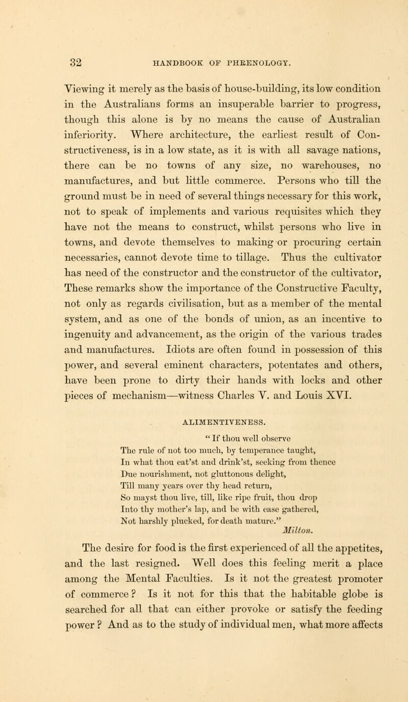 Viewing it merely as the basis of house-building, its low condition in the Australians forms an insuperable barrier to progress, though this alone is by no means the cause of Australian inferiority. Where architecture, the earliest result of Con- structiveness, is in a low state, as it is with all savage nations, there can be no towns of any size, no warehouses, no manufactures, and but little commerce. Persons who till the ground must be in need of several things necessary for this work, not to speak of implements and various requisites which they have not the means to construct, whilst persons who live in towns, and devote themselves to making or procuring certain necessaries, cannot devote time to tillage. Thus the cultivator has need of the constructor and the constructor of the cultivator, These remarks show the importance of the Constructive Faculty, not only as regards civilisation, but as a member of the mental system, and as one of the bonds of union, as an incentive to ingenuity and advancement, as the origin of the various trades and manufactures. Idiots are often found in possession of this power, and several eminent characters, potentates and others, have been prone to dirty their hands with locks and other pieces of mechanism—witness Charles V. and Louis XVI. ALIMENTIVENESS.  If thou well observe The rule of not too much, by temperance taught, In what thou eat'st and drink'st, seeking from thence Due nourishment, not gluttonous delight, Till many years over thy head return, So mayst thou live, till, like ripe fruit, thou drop Into thy mother's lap, and be with ease gathered, Not harshly plucked, for death mature. Milton. The desire for food is the first experienced of all the appetites, and the last resigned. Well does this feeling merit a place among the Mental Faculties. Is it not the greatest promoter of commerce? Is it not for this that the habitable globe is searched for all that can either provoke or satisfy the feeding power ? And as to the study of individual men, what more affects