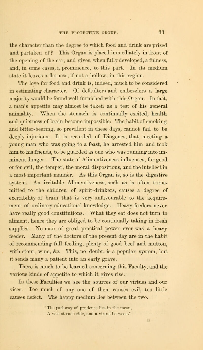 the character than the degree to which food and drink are prized and partaken of ? This Organ is placed immediately in front of the opening of the ear, and gives, when fully developed, a fulness, and, in some cases, a prominence, to this part. In its medium state it leaves a flatness, if not a hollow, in this region. The love for food and drink is, indeed, much to be considered in estimating character. Of defaulters and embezzlers a large majority would be found well furnished with this Organ. In fact, a man's appetite may almost be taken as a test of his general animality. When the stomach is continually excited, health and quietness of brain become impossible: The habit of smoking and bitter-beering, so prevalent in these days, cannot fail to be deeply injurious. It is recorded of Diogenes, that, meeting a young man who was going to a feast, he arrested him and took him to his friends, to be guarded as one who was running into im- minent danger. The state of Alimentiveness influences, for good or for evil, the temper, the moral dispositions, and the intellect in a most important manner. As this Organ is, so is the digestive system. An irritable Alimentiveness, such as is often trans- mitted to the children of spirit-drinkers, causes a degree of excitability of brain that is very unfavourable to the acquire- ment of ordinary educational knowledge. Heavy feeders never have really good constitutions. What they eat does not turn to aliment, hence they are obliged to be continually taking in fresh supplies. No man of great practical power ever was a heavy feeder. Many of the doctors of the present day are in the habit of recommending full feeding, plenty of good beef and mutton, with stout, wine, &c. This, no doubt, is a popular system, but it sends many a patient into an early grave. There is much to be learned concerning this Faculty, and the various kinds of appetite to which it gives rise. In these Faculties we see the sources of our virtues and our vices. Too much of any one of them causes evil, too little causes defect. The happy medium lies between the two.  The pathway of prudence lies in the mean, A vice at each side, and a virtue between.