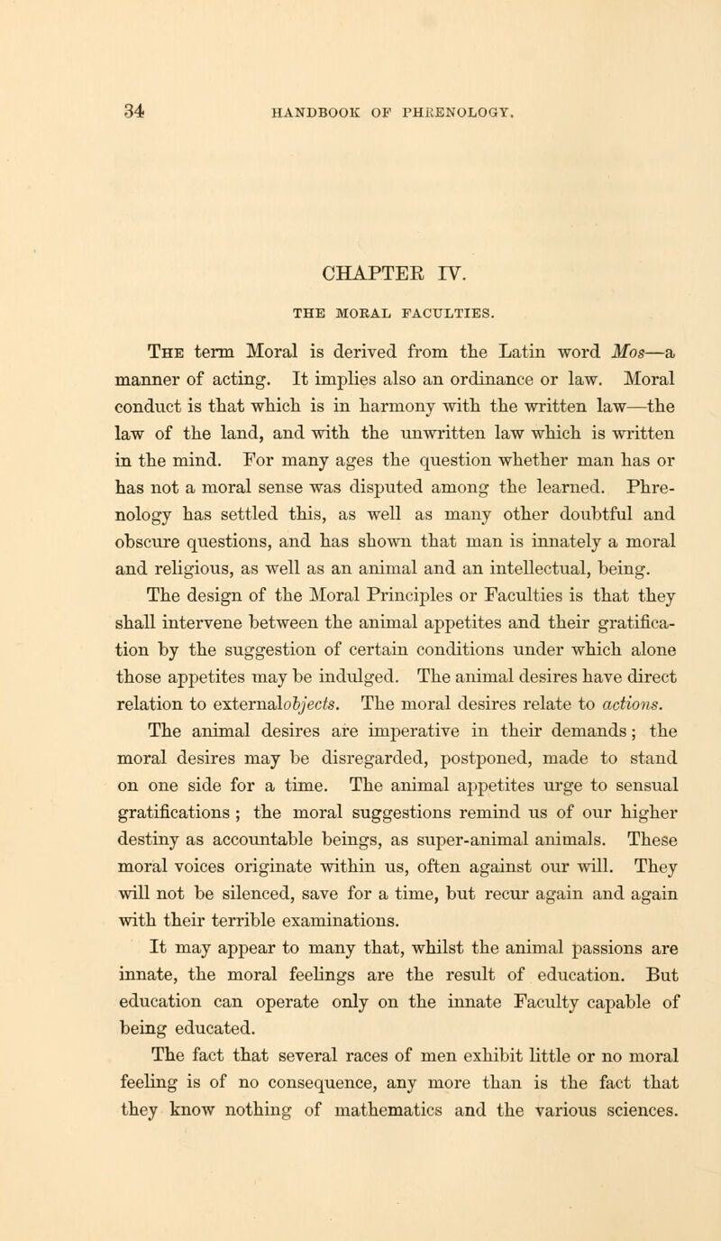 CHAPTER IV. THE MORAL FACULTIES. The term Moral is derived from the Latin word Mos—a manner of acting. It implies also an ordinance or law. Moral conduct is that which is in harmony with the written law—the law of the land, and with the unwritten law which is written in the mind. For many ages the question whether man has or has not a moral sense was disputed among the learned. Phre- nology has settled this, as well as many other doubtful and obscure questions, and has shown that man is innately a moral and religious, as well as an animal and an intellectual, being. The design of the Moral Principles or Faculties is that they shall intervene between the animal appetites and their gratifica- tion by the suggestion of certain conditions under which alone those appetites may be indulged. The animal desires have direct relation to extemalofy'ec/s. The moral desires relate to actions. The animal desires are imperative in their demands; the moral desires may be disregarded, postponed, made to stand on one side for a time. The animal appetites urge to sensual gratifications ; the moral suggestions remind us of our higher destiny as accountable beings, as super-animal animals. These moral voices originate within us, often against our will. They will not be silenced, save for a time, but recur again and again with their terrible examinations. It may appear to many that, whilst the animal passions are innate, the moral feelings are the result of education. But education can operate only on the innate Faculty capable of being educated. The fact that several races of men exhibit little or no moral feeling is of no consequence, any more than is the fact that they know nothing of mathematics and the various sciences.