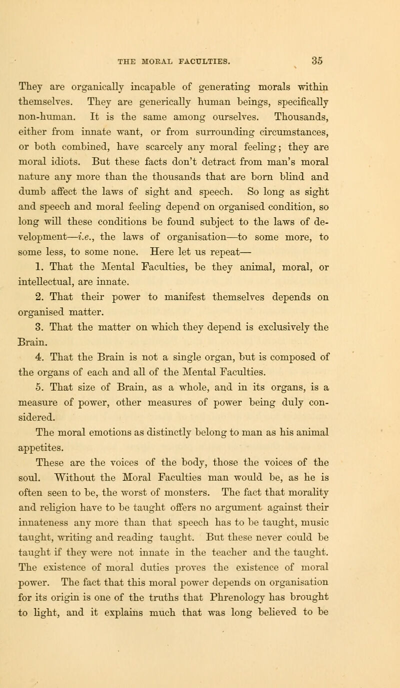 They are organically incapable of generating morals within themselves. They are generically human beings, specifically non-hunian. It is the same among ourselves. Thousands, either from innate want, or from surrounding circumstances, or both combined, have scarcely any moral feeling; they are moral idiots. But these facts don't detract from man's moral nature any more than the thousands that are born blind and dumb affect the laws of sight and speech. So long as sight and speech and moral feeling depend on organised condition, so long will these conditions be found subject to the laws of de- velopment—i.e., the laws of organisation—to some more, to some less, to some none. Here let us repeat— 1. That the Mental Faculties, be they animal, moral, or intellectual, are innate. 2. That their power to manifest themselves depends on organised matter. 3. That the matter on which they depend is exclusively the Brain. 4. That the Brain is not a single organ, but is composed of the organs of each and all of the Mental Faculties. 5. That size of Brain, as a whole, and in its organs, is a measure of power, other measures of power being duly con- sidered. The moral emotions as distinctly belong to man as his animal appetites. These are the voices of the body, those the voices of the soul. Without the Moral Faculties man would be, as he is often seen to be, the worst of monsters. The fact that morality and religion have to be taught offers no argument against their innateness any more than that speech has to be taught, music taught, writing and reading taught. But these never could be taught if they were not innate in the teacher and the taught. The existence of moral duties proves the existence of moral power. The fact that this moral power depends on organisation for its origin is one of the truths that Phrenology has brought to light, and it explains much that was long believed to be