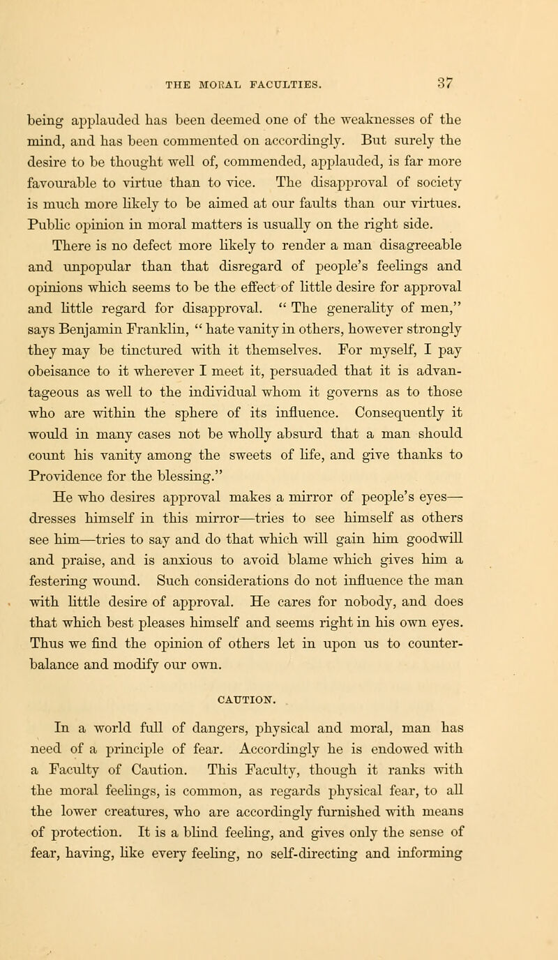 being applauded lias been deemed one of the weaknesses of the mind, and has been commented on accordingly. But surely the desire to be thought well of, commended, applauded, is far more favourable to virtue than to vice. The disapproval of society is much more likely to be aimed at our faults than our virtues. Public opinion in moral matters is usually on the right side. There is no defect more likely to render a man disagreeable and unpopular than that disregard of people's feelings and opinions which seems to be the effect of little desire for approval and little regard for disapproval.  The generality of men, says Benjamin Franklin,  hate vanity in others, however strongly they may be tinctured with it themselves. For myself, I pay obeisance to it wherever I meet it, persuaded that it is advan- tageous as well to the individual whom it governs as to those who are within the sphere of its influence. Consequently it would in many cases not be wholly absurd that a man should count his vanity among the sweets of life, and give thanks to Providence for the blessing. He who desires approval makes a mirror of people's eyes— dresses himself in this mirror—tries to see himself as others see him—tries to say and do that which will gain him goodwill and praise, and is anxious to avoid blame which gives him a festering wound. Such considerations do not influence the man with little desire of approval. He cares for nobody, and does that which best pleases himself and seems right in his own eyes. Thus we find the opinion of others let in upon us to counter- balance and modify our own. CAUTION. In a world full of dangers, physical and moral, man has need of a principle of fear. Accordingly he is endowed with a Faculty of Caution. This Faculty, though it ranks with the moral feelings, is common, as regards physical fear, to all the lower creatures, who are accordingly furnished with means of protection. It is a blind feeling, and gives only the sense of fear, having, like every feeling, no self-directing and informing
