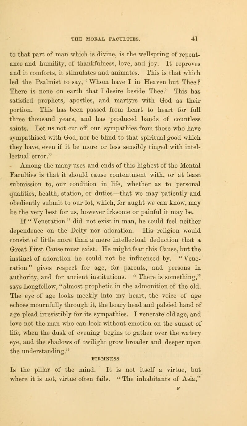 to that part of man which is divine, is the wellspring of repent- ance and humility, of thankfulness, love, and joy. It reproves and it comforts, it stimulates and animates. This is that which led the Psalmist to say, ' Whom have I in Heaven but Thee ? There is none on earth that I desire beside Thee.' This has satisfied prophets, apostles, and martyrs with God as their portion. This has been passed from heart to heart for full three thousand years, and has produced bands of countless saints. Let us not cut off our sympathies from those who have sympathised with God, nor be blind to that spiritual good which they have, even if it be more or less sensibly tinged with intel- lectual error. Among the many uses and ends of this highest of the Mental Faculties is that it should cause contentment with, or at least submission to, our condition in life, whether as to personal qualities, health, station, or duties—that we may patiently and obediently submit to our lot, which, for aught we can know, may be the very best for us, however irksome or painful it may be. If  Veneration  did not exist in man, he could feel neither dependence on the Deity nor adoration. His religion would consist of little more than a mere intellectual deduction that a Great First Cause must exist. He might fear this Cause, but the instinct of adoration he could not be influenced by.  Vene- ration  gives respect for age, for parents, and persons in authority, and for ancient institutions.  There is something, says Longfellow, almost prophetic in the admonition of the old. The eye of age looks meekly into my heart, the voice of age echoes mournfully through it, the hoary head and palsied hand of age plead irresistibly for its sympathies. I venerate old age, and love not the man who can look without emotion on the sunset of life, when the dusk of evening begins to gather over the watery eye, and the shadows of twilight grow broader and deeper upon the understanding. FIRMNESS Is the pillar of the mind. It is not itself a virtue, but where it is not, virtue often fails.  The inhabitants of Asia,
