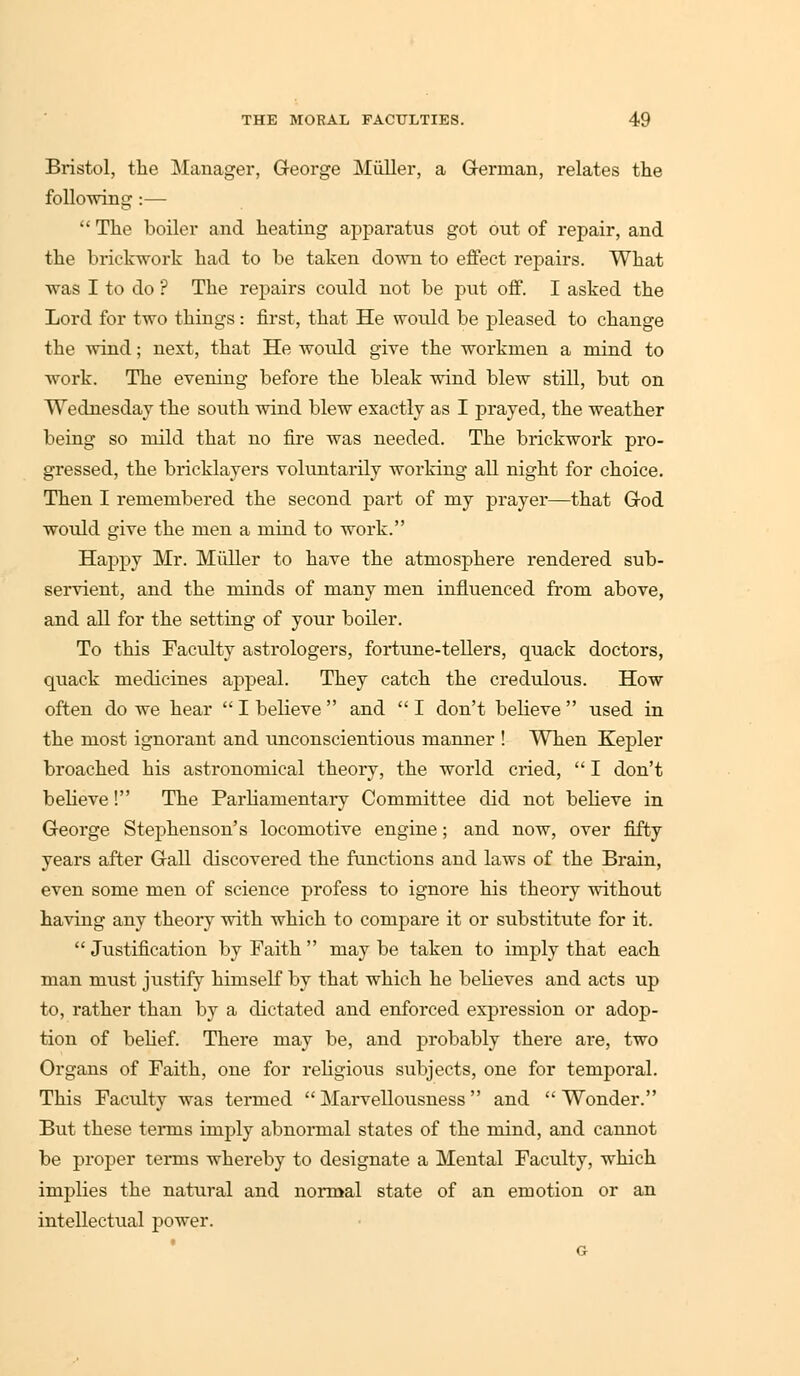 Bristol, the Manager, George Miiller, a German, relates the following :—  The boiler and heating apparatus got out of repair, and the brickwork had to be taken down to effect repairs. What was I to do ? The repairs could not be put off. I asked the Lord for two things : first, that He would be pleased to change the wind; next, that He would give the workmen a mind to work. The evening before the bleak wind blew still, but on Wednesday the south wind blew exactly as I prayed, the weather being so mild that no fire was needed. The brickwork pro- gressed, the bricklayers voluntarily working all night for choice. Then I remembered the second part of my prayer—that God would give the men a mind to work. Happy Mr. Miiller to have the atmosphere rendered sub- servient, and the minds of many men influenced from above, and all for the setting of your boiler. To this Faculty astrologers, fortune-tellers, quack doctors, quack medicines appeal. They catch the credulous. How often do we hear  I believe  and  I don't believe  used in the most ignorant and unconscientious manner ! When Kepler broached his astronomical theory, the world cried,  I don't beheve! The Parliamentary Committee did not believe in George Stephenson's locomotive engine; and now, over fifty years after Gall discovered the functions and laws of the Brain, even some men of science profess to ignore his theory without having any theory with which to compare it or substitute for it.  Justification by Faith  may be taken to imply that each man must justify himself by that which he believes and acts up to, rather than by a dictated and enforced expression or adop- tion of bebef. There may be, and probably there are, two Organs of Faith, one for religious subjects, one for temporal. This Faculty was termed Marvellousness and Wonder. But these terms imply abnormal states of the mind, and cannot be proper terms whereby to designate a Mental Faculty, which implies the natural and normal state of an emotion or an intellectual power.