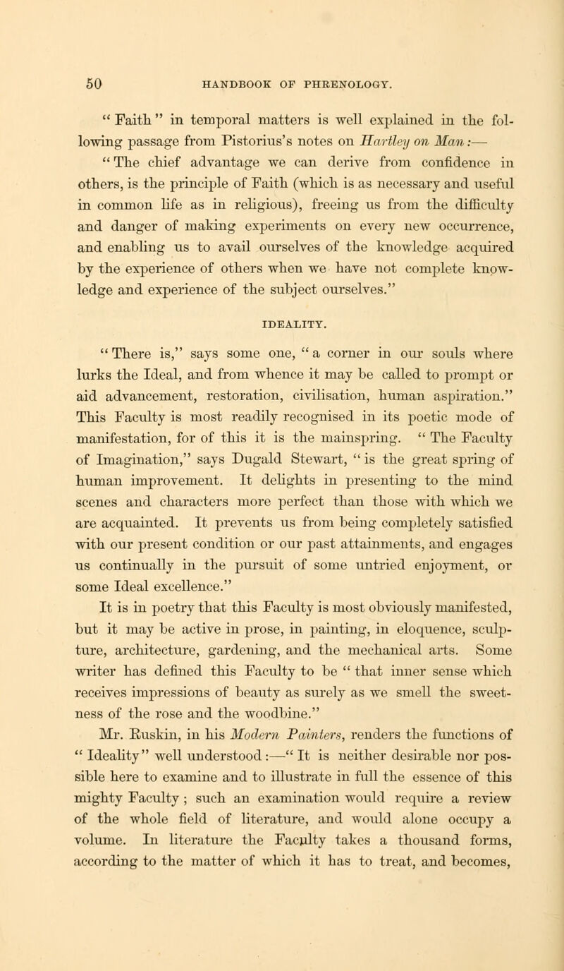  Faith  in temporal matters is well explained in the fol- lowing passage from Pistorius's notes on Hartley on Man:—  The chief advantage we can derive from confidence in others, is the principle of Faith (which is as necessary and useful in common life as in religious), freeing us from the difficulty and danger of making experiments on every new occurrence, and enabling us to avail ourselves of the knowledge acquired by the experience of others when we have not complete know- ledge and experience of the subject ourselves. IDEALITY.  There is, says some one,  a corner in our souls where lurks the Ideal, and from whence it may be called to prompt or aid advancement, restoration, civilisation, human aspiration. This Faculty is most readily recognised in its poetic mode of manifestation, for of this it is the mainspring.  The Faculty of Imagination, says Dugald Stewart,  is the great spring of human improvement. It delights in presenting to the mind scenes and characters more perfect than those with which we are acquainted. It prevents us from being completely satisfied with our present condition or our past attainments, and engages us continually in the pursuit of some untried enjoyment, or some Ideal excellence. It is in poetry that this Faculty is most obviously manifested, but it may be active in prose, in painting, in eloquence, sculp- ture, architecture, gardening, and the mechanical arts. Some writer has defined this Faculty to be  that inner sense which receives impressions of beauty as surely as we smell the sweet- ness of the rose and the woodbine. Mr. Euskin, in his Modern Painters, renders the functions of  Ideality well understood :— It is neither desirable nor pos- sible here to examine and to illustrate in full the essence of this mighty Faculty ; such an examination would require a review of the whole field of literature, and would alone occupy a volume. In literature the Faculty takes a thousand forms, according to the matter of which it has to treat, and becomes,