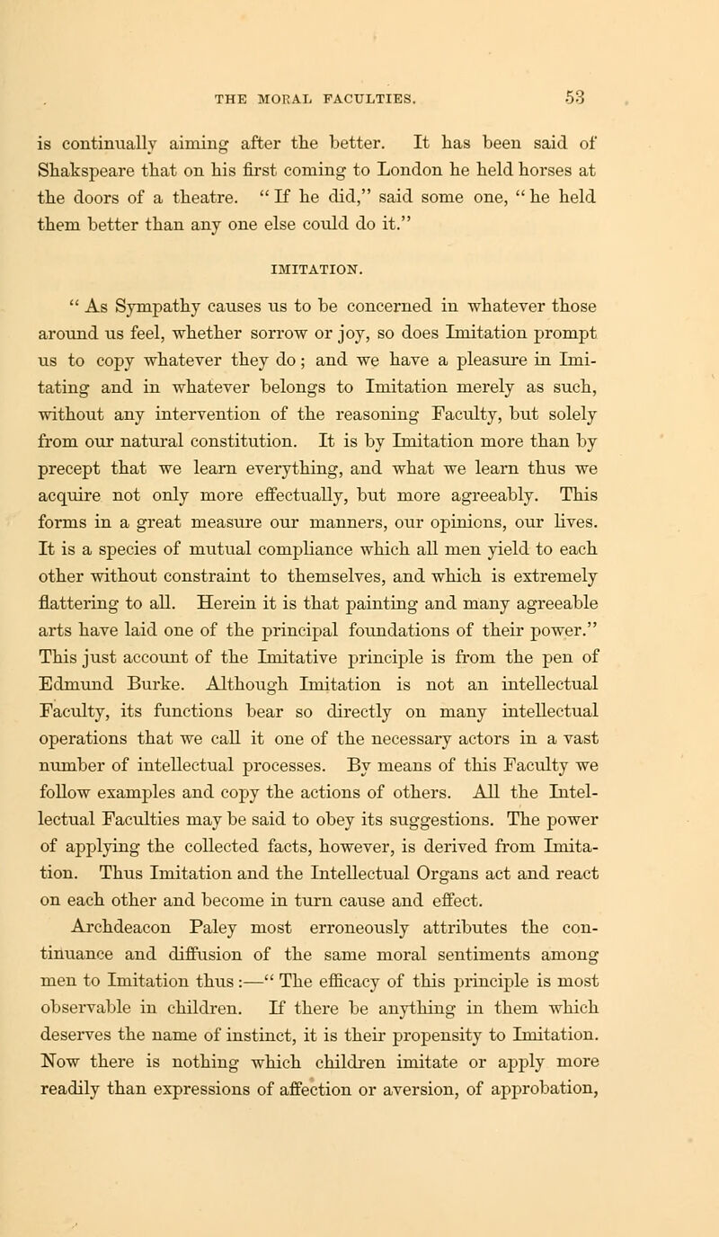 is continually aiming after the better. It has been said of Shakspeare that on his first coming to London he held horses at the doors of a theatre. If he did, said some one, he held them better than any one else could do it. IMITATION.  As Sympathy causes us to be concerned in whatever those around us feel, whether sorrow or joy, so does Imitation prompt us to copy whatever they do; and we have a pleasure in Imi- tating and in whatever belongs to Imitation merely as such, without any intervention of the reasoning Faculty, but solely from our natural constitution. It is by Imitation more than by precept that we learn everything, and what we learn thus we acquire not only more effectually, but more agreeably. This forms in a great measure our manners, our opinions, our lives. It is a species of mutual compliance which all men yield to each other without constraint to themselves, and which is extremely flattering to all. Herein it is that painting and many agreeable arts have laid one of the principal foundations of their power. This just account of the Imitative principle is from the pen of Edmund Burke. Although Imitation is not an intellectual Faculty, its functions bear so directly on many intellectual operations that we call it one of the necessary actors in a vast number of intellectual processes. By means of this Faculty we follow examples and copy the actions of others. All the Intel- lectual Faculties may be said to obey its suggestions. The power of applying the collected facts, however, is derived from Imita- tion. Thus Imitation and the Intellectual Organs act and react on each other and become in turn cause and effect. Archdeacon Paley most erroneously attributes the con- tinuance and diffusion of the same moral sentiments among men to Imitation thus:— The efficacy of this principle is most observable in children. If there be anything in them which deserves the name of instinct, it is their propensity to Imitation. Now there is nothing which children imitate or apply more readily than expressions of affection or aversion, of approbation,