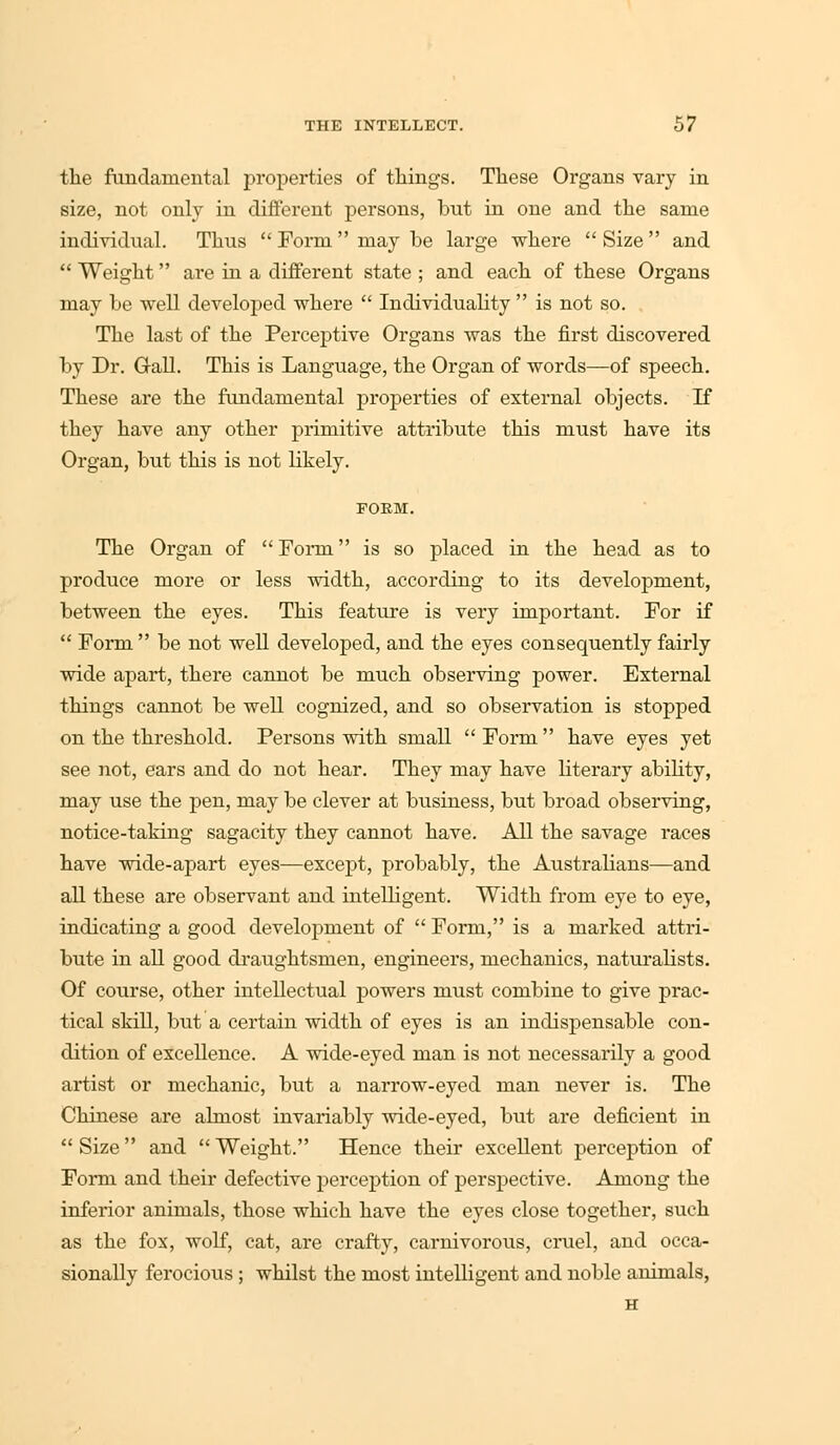 the fundamental properties of tilings. These Organs vary in size, not only in different persons, bnt in one and the same individual. Thus  Form  may be large where  Size  and  Weight are in a different state ; and each of these Organs may be well developed where  Individuality  is not so. The last of the Perceptive Organs was the first discovered by Dr. Gall. This is Language, the Organ of words—of speech. These are the fundamental properties of external objects. If they have any other primitive attribute this must have its Organ, but this is not Likely. POEM. The Organ of  Form is so placed in the head as to produce more or less width, according to its development, between the eyes. This feature is very important. For if  Form  be not well developed, and the eyes consequently fairly wide apart, there cannot be much observing power. External things cannot be well cognized, and so observation is stopped on the threshold. Persons with small Form have eyes yet see not, ears and do not hear. They may have literary ability, may use the pen, may be clever at business, but broad observing, notice-taking sagacity they cannot have. All the savage races have wide-apart eyes—except, probably, the Australians—and all these are observant and intelligent. Width from eye to eye, indicating a good development of  Form, is a marked attri- bute in all good draughtsmen, engineers, mechanics, naturalists. Of course, other intellectual powers must combine to give prac- tical skill, but a certain width of eyes is an indispensable con- dition of excellence. A wide-eyed man is not necessarily a good artist or mechanic, but a narrow-eyed man never is. The Chinese are almost invariably wide-eyed, but are deficient in Size and Weight. Hence their excellent perception of Form and their defective perception of perspective. Among the inferior animals, those which have the eyes close together, such as the fox, wolf, cat, are crafty, carnivorous, cruel, and occa- sionally ferocious ; whilst the most intelligent and noble animals, H
