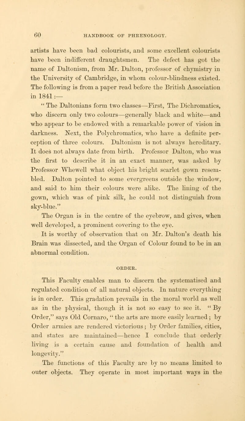 artists have been bad colourists, and some excellent colourists have been indifferent draughtsmen. The defect has got the name of Daltonism, from Mr. Dalton, professor of chymistry in the University of Cambridge, in whom colour-blindness existed. The following is from a paper read before the British Association in 1841 :—  The Daltonians form two classes—First, The Dichromatics, who discern only two colours—generally black and white—and who appear to be endowed with a remarkable power of vision in darkness. Next, the Polychromatics, who have a definite per- ception of three colours. Daltonism is not always hereditary. It does not always date from birth. Professor Dalton, who was the first to describe it in an exact manner, was asked by Professor Whewell what object his bright scarlet gown resem- bled. Dalton pointed to some evergreens outside the window, and said to him their colours were alike. The fining of the gown, which was of pink silk, he could not distinguish from sky-blue. The Organ is in the centre of the eyebrow, and gives, when well developed, a prominent covering to the eye. It is worthy of observation that on Mr. Dalton's death his Brain was dissected, and the Organ of Colour found to be in an abnormal condition. ORDER. This Faculty enables man to discern the systematised and regulated condition of all natural objects. In nature everything is in order. This gradation prevails in the moral world as well as in the physical, though it is not so easy to see it.  By Order, says Old Cornaro,  the arts are more easily learned; by Order armies are rendered victorious; by Order families, cities, and states are maintained—hence I conclude that orderly living is a certain cause and foundation of health and longevity. The functions of this Faculty are by no means limited to outer objects. They operate in most important ways in the