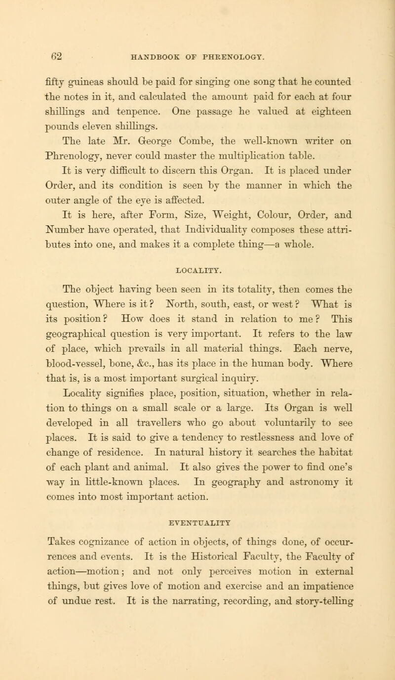 fifty guineas should be paid for singing one song that he counted the notes in it, and calculated the amount paid for each at four shillings and tenpence. One passage he valued at eighteen pounds eleven shillings. The late Mr. George Combe, the well-known writer on Phrenology, never could master the multiplication table. It is very difficult to discern this Organ. It is placed under Order, and its condition is seen by the manner in which the outer angle of the eye is affected. It is here, after Form, Size, Weight, Colour, Order, and Number have operated, that Individuality composes these attri- butes into one, and makes it a complete thing—a whole. LOCALITY. The object having been seen in its totality, then comes the question, Where is it ? North, south, east, or west ? What is its position ? How does it stand in relation to me ? This geographical question is very important. It refers to the law of place, which prevails in all material things. Each nerve, blood-vessel, bone, &c, has its place in the human body. Where that is, is a most important surgical inquiry. Locality signifies place, position, situation, whether in rela- tion to things on a small scale or a large. Its Organ is well developed in all travellers who go about voluntarily to see places. It is said to give a tendency to restlessness and love of change of residence. In natural history it searches the habitat of each plant and animal. It also gives the power to find one's way in little-known places. In geography and astronomy it comes into most important action. EVENTUALITY Takes cognizance of action in objects, of things done, of occur- rences and events. It is the Historical Faculty, the Faculty of action—motion; and not only perceives motion in external things, but gives love of motion and exercise and an impatience of undue rest. It is the narrating, recording, and story-telling