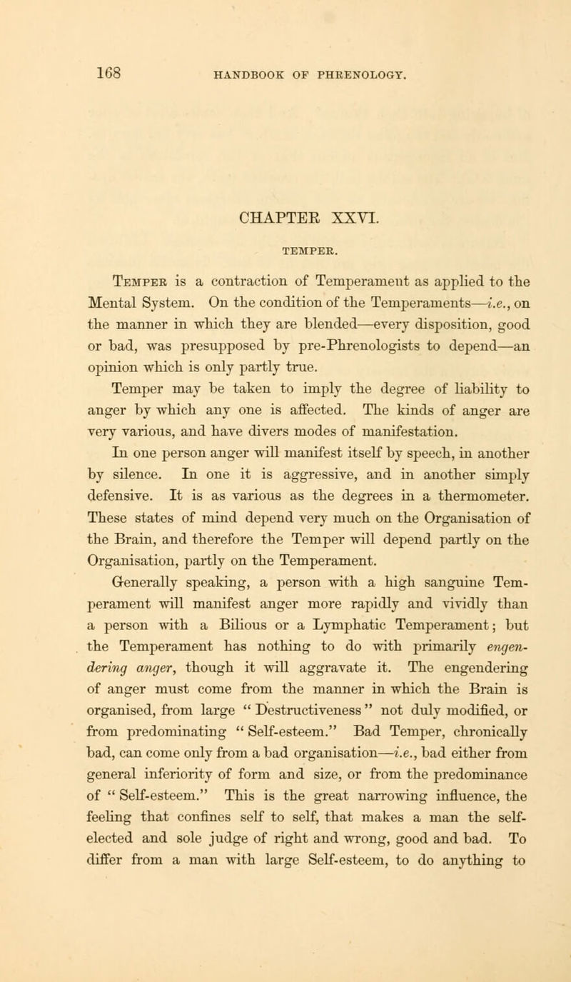 CHAPTER XXVI. Temper is a contraction of Temperament as applied to the Mental System. On the condition of the Temperaments—i.e., on the manner in which they are blended—every disposition, good or bad, was presupposed by pre-Phrenologists to depend—an opinion which is only partly true. Temper may be taken to imply the degree of liability to anger by which any one is affected. The kinds of anger are very various, and have divers modes of manifestation. In one person anger will manifest itself by speech, in another by silence. In one it is aggressive, and in another simply defensive. It is as various as the degrees in a thermometer. These states of mind depend very much on the Organisation of the Brain, and therefore the Temper will depend partly on the Organisation, partly on the Temperament. Generally speaking, a person with a high sanguine Tem- perament will manifest anger more rapidly and vividly than a person with a Bilious or a Lymphatic Temperament; but the Temperament has nothing to do with primarily engen- dering anger, though it will aggravate it. The engendering of anger must come from the manner in which the Brain is organised, from large  Destructiveness  not duly modified, or from predominating  Self-esteem. Bad Temper, chronically bad, can come only from a bad organisation—i.e., bad either from general inferiority of form and size, or from the predominance of  Self-esteem. This is the great narrowing influence, the feeling that confines self to self, that makes a man the self- elected and sole judge of right and wrong, good and bad. To differ from a man with large Self-esteem, to do anything to