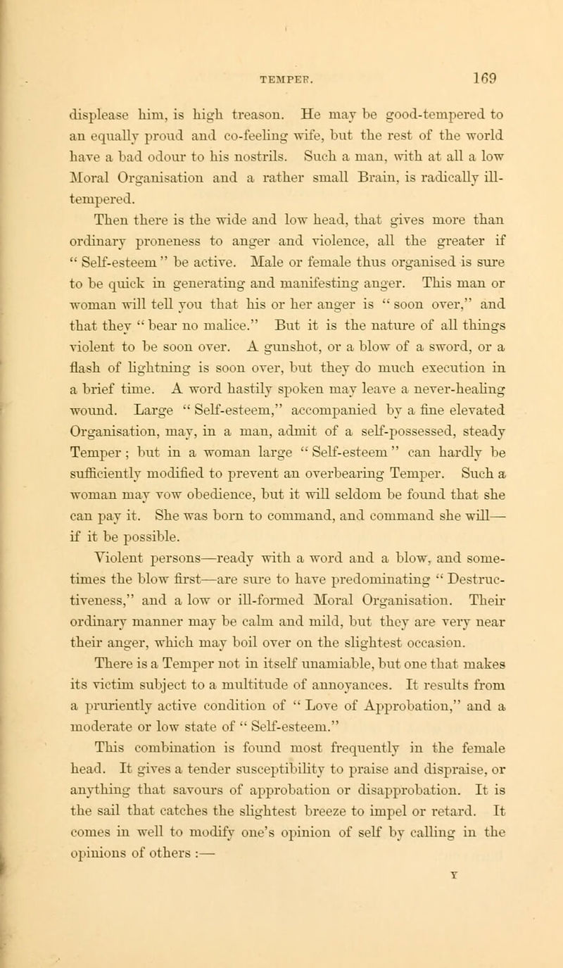displease him, is high treason. He may be good-tempered to an equally proud and co-feeling wife, but the rest of the world have a bad odour to his nostrils. Such a man, with at all a low Moral Organisation and a rather small Brain, is radically ill- tempered. Then there is the wide and low head, that gives more than ordinary proneness to anger and violence, all the greater if  Self-esteem  be active. Male or female thus organised is sure to be quick in generating and manifesting anger. This man or woman will tell you that his or her anger is  soon over, and that they  bear no malice. But it is the nature of all things violent to be soon over. A gunshot, or a blow of a sword, or a flash of lightning is soon over, but they do much execution in a brief time. A word hastily spoken may leave a never-healing wound. Large  Self-esteem, accompanied by a fine elevated Organisation, may, in a man, admit of a self-possessed, steady Temper ; but in a woman large  Self-esteem  can hardly be sufficiently modified to prevent an overbearing Temper. Such a woman may vow obedience, but it will seldom be found that she can pay it. She was born to command, and command she will— if it be possible. Violent persons—ready with a word and a blow, and some- times the blow first—are stu'e to have predominating  Destruc- tiveness, and a low or ill-fomied Moral Organisation. Their ordinary manner may be calm and mild, but they are very near their anger, which may boil over on the slightest occasion. There is a Temper not in itself unamiable, but one that makes its victim subject to a multitude of annoyances. It results from a pruriently active condition of  Love of Approbation, and a moderate or low state of  Self-esteem. This combination is found most frequently in the female head. It gives a tender susceptibility to praise and dispraise, or anything that savours of approbation or disapprobation. It is the sail that catches the slightest breeze to impel or retard. It comes in well to modify one's opinion of self by calling in the opinions of others :— T