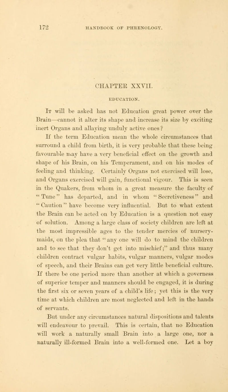17*2 UANlM'.OoK OF IMIKKXdl.iniV. CHAPTER XXVTT. EDUCATION. It -will be asked has not Education great power over the Brain—cannot it alter its shape and increase its size by exciting inert Organs and allaying unduly active ones': If the term Education mean the whole circumstances that surround a child from birth, it is very probable that these being favourable may have a very beneficial effect on the growth and shape of his Brain, on his Temperament, and on his modes oi' feeling and thinking. Certainly Organs not exercised will lose, and Organs exercised will gain, functional vigour. This is seen in the Quakers, from whom in a great measure the faculty of Tune has departed, and in whom Secretiveness and '•('aution have become very influential. But to what extent the Brain can be acted on by Education is a question not easy of solution. Among a large class of society children are left at the most impressible ages to the tender mercies of nursery- maids, on the plea that any one will do to mind the children and to see that they don't get into mischief; and thus many children contract vulgar habits, vulgar manners, vulgar modes of speech, and their Brains can get very little beneficial culture. If there be one period more than another at which a governess of superior temper and manners should be engaged, it is during the first six or seven years of a child's life; yet this is the very time at which children are most neglected and left in the hands of servants. But under any circumstances natural dispositions and talents will endeavour to prevail. This is certain, that no Education will work a naturally small Brain into a large one, nor a naturally ill-formed Brain into a well-formed one. Let a boy