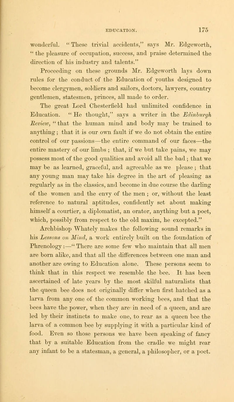 wonderful. These trivial accidents, says Mr. Edgeworth, the pleasure of occupation, success, and praise determined the direction of his industry and talents. Proceeding on these grounds Mr. Edgeworth lays down rules for the conduct of the Education of youths designed to become clergymen, soldiers and sailors, doctors, lawyers, country gentlemen, statesmen, princes, all made to order. The great Lord Chesterfield had unlimited confidence in Education. He thought, says a writer in the Ediribwgh Review, that the human mind and body may be trained to anything; that it is our own fault if we do not obtain the entire control of our passions—the entire command of our faces—the entire mastery of our limbs ; that, if we but take pains, we may possess most of the good qualities and avoid all the bad; that we may be as learned, graceful, and agreeable as we please ; that any young man may take his degree in the art of pleasing as regidarly as in the classics, and become in due course the darling of the women and the envy of the men ; or, without the least reference to natural aptitudes, confidently set about making himself a courtier, a diplomatist, an orator, anything but a poet, which, possibly from respect to the old maxim, he excepted. Archbishop Whately makes the following sound remarks in his Lessons on Mind, a work entirely built on the foundation of Phrenology:—There are some few who maintain that all men are born alike, and that all the differences between one man and another are owing to Education alone. These persons seem to think that in this respect we resemble the bee. It has been ascertained of late years by the most skilful naturalists that the queen bee does not originally differ when first hatched as a larva from any one of the common working bees, and that the bees have the power, when they are in need of a queen, and are led by their instincts to make one, to rear as a queen bee the larva of a common bee by supplying it with a particular kind of food. Even so those persons we have been speaking of fancy that by a suitable Education from the cradle we might rear any infant to be a statesman, a general, a philosopher, or a poet.