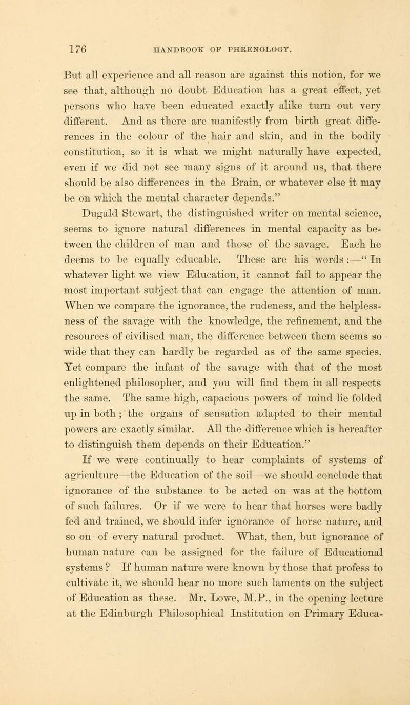 But all experience and all reason are against this notion, for we see that, although no doubt Education has a great effect, yet persons who have been educated exactly alike turn out very different. And as there are manifestly from birth great diffe- rences in the colour of the hair and skin, and in the bodily constitution, so it is what we might naturally have expected, even if we did not see many signs of it around us, that there should be also differences in the Brain, or whatever else it may be on which the mental character depends. Dugald Stewart, the distinguished writer on mental science, seems to ignore natural differences in mental capacity as be- tween the children of man and those of the savage. Each he deems to be equally eclucable. These are his words :— In whatever light we view Education, it cannot fail to appear the most important subject that can engage the attention of man. When we compare the ignorance, the rudeness, and the helpless- ness of the savage with the knowledge, the refinement, and the resources of civilised man, the difference between them seems so wide that they can hardly be regarded as of the same species. Yet compare the infant of the savage with that of the most enlightened philosopher, and you will find them in all respects the same. The same high, capacious powers of mind lie folded up in both ; the organs of sensation adapted to their mental powers are exactly similar. All the difference which is hereafter to distinguish them depends on their Education. If we were continually to hear complaints of systems of agriculture—the Education of the soil—we should conclude that ignorance of the substance to be acted on was at the bottom of such failures. Or if we were to hear that horses were badly fed and trained, we should infer ignorance of horse nature, and so on of every natural product. What, then, but ignorance of human nature can be assigned for the failure of Educational systems ? If human nature were known by those that profess to cultivate it, we should hear no more such laments on the subject of Education as these. Mr. Lowe, M.P., in the opening lecture at the Edinburgh Philosophical Institution on Primary Educa-
