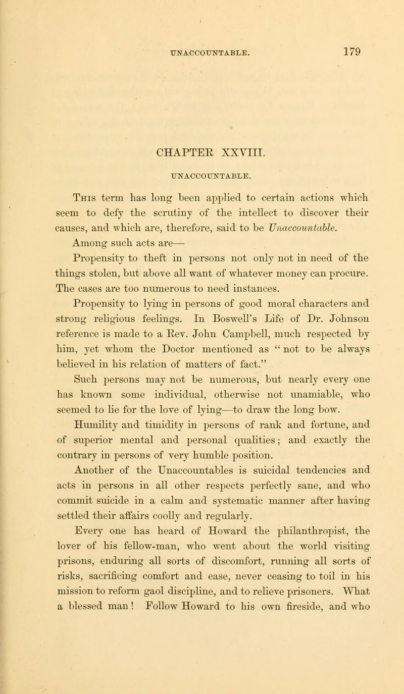CHAPTER XXVIII. UNACCOUNTABLE. This term has long been applied to certain actions which seem to defy the scrutiny of the intellect to discover their causes, and which are, therefore, said to be Unaccountable. Among such acts are— Propensity to theft in persons not only not in need of the things stolen, but above all want of whatever money can procure. The cases are too numerous to need instances. Propensity to lying in persons of good moral characters and strong religious feelings. In Boswell's Life of Dr. Johnson reference is made to a Pev. John Campbell, much respected by him, yet whom the Doctor mentioned as  not to be always believed in his relation of matters of fact. Such persons may not be numerous, but nearly every one has known some individual, otherwise not unamiable, who seemed to he for the love of lying—to draw the long bow. Humility and timidity in persons of rank and fortune, and of superior mental and personal qualities; and exactly the contrary in persons of very humble position. Another of the Unaccountables is suicidal tendencies and acts in persons in all other respects perfectly sane, and who commit suicide in a calm and systematic manner after having settled their affairs coolly and regularly. Every one has heard of Howard the philanthropist, the lover of his fellow-man, who went about the world visiting prisons, enduring all sorts of discomfort, running all sorts of risks, sacrificing comfort and ease, never ceasing to toil in bis mission to reform gaol discipline, and to relieve prisoners. What a blessed man! Follow Howard to his own fireside, and who