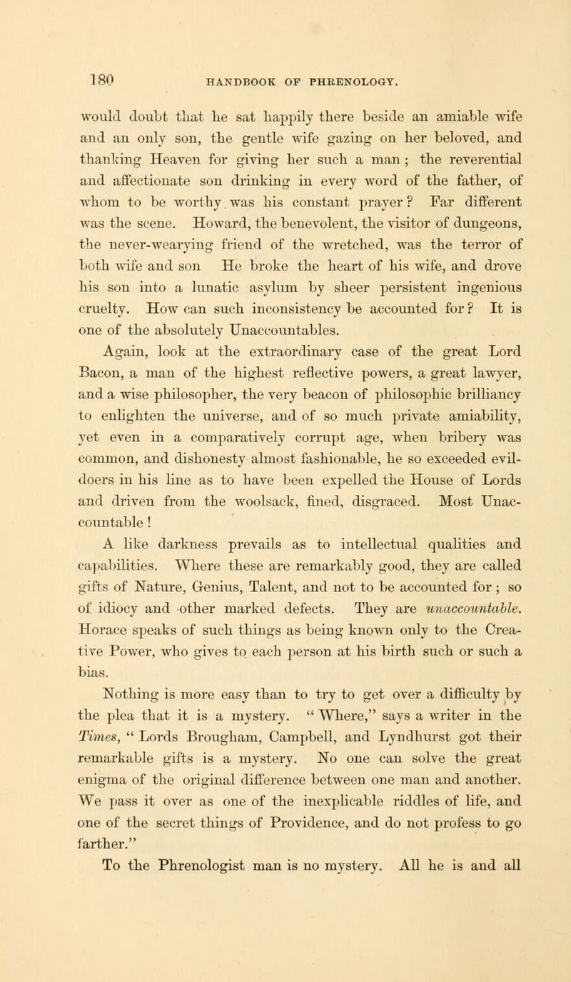 would doubt that he sat happily there beside an amiable wife and an only son, the gentle wife gazing on her beloved, and thanking Heaven for giving her such a man ; the reverential and affectionate son drinking in every word of the father, of whom to be worthy, was his constant prayer ? Far different was the scene. Howard, the benevolent, the visitor of dungeons, the never-wearying friend of the wretched, was the terror of both wife and son He broke the heart of his wife, and drove his son into a lunatic asylum by sheer persistent ingenious cruelty. How can such inconsistency be accounted for ? It is one of the absolutely Unaccountables. Again, look at the extraordinary case of the great Lord Bacon, a man of the highest reflective powers, a great lawyer, and a wise philosopher, the very beacon of philosophic brilliancy to enlighten the universe, and of so much private amiability, yet even in a comparatively corrupt age, when bribery was common, and dishonesty almost fashionable, he so exceeded evil- doers in his line as to have been expelled the House of Lords and driven from the woolsack, fined, disgraced. Most Unac- countable ! A like darkness prevails as to intellectual qualities and capabilities. Where these are remarkably good, they are called gifts of Nature, Genius, Talent, and not to be accounted for ; so of idiocy and other marked defects. They are unaccountable. Horace speaks of such things as being known only to the Crea- tive Power, who gives to each person at his birth such or such a bias. Nothing is more easy than to try to get over a difficulty by the plea that it is a mystery.  Where, says a writer in the Times,  Lords Brougham, Campbell, and Lyndhurst got their remarkable gifts is a mystery. No one can solve the great enigma of the original difference between one man and another. We pass it over as one of the inexplicable riddles of life, and one of the secret things of Providence, and do not profess to go farther. To the Phrenologist man is no mystery. All he is and all