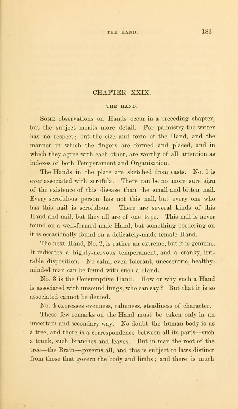 CHAPTEE XXIX. THE HAND. Some observations on Hands occur in a preceding chapter, but the subject merits more detail. For palmistry the writer has no respect; but the size and form of the Hand, and the manner in which the fingers are formed and placed, and in which they agree with each other, are worthy of all attention as indexes of both Temperament and Organisation. The Hands in the plate are sketched from casts. No. 1 is ever associated with scrofula. There can be no more sui-e sign of the existence of this disease than the small and bitten nail. Every scrofulous person has not this nail, but every one who has this nail is scrofulous. There are several kinds of this Hand and nail, but they all are of one type. This nail is never found on a well-formed male Hand, but something bordering on it is occasionally found on a delicately-made female Hand. The next Hand, No. 2, is rather an extreme, but it is genuine. It indicates a highly-nervous temperament, and a cranky, irri- table disposition. No calm, even tolerant, uneccentric, healthy- minded man can be found with such a Hand. No. 3 is the Consumptive Hand. How or why such a Hand is associated with unsound lungs, who can say ? But that it is so associated cannot be denied. No. 4 expresses evenness, calmness, steadiness of character. These few remarks on the Hand must be taken only in an uncertain and secondary way. No doubt the human body is as a tree, and there is a correspondence between all its parts—such a trunk, such branches and leaves. But in man the root of the tree—the Brain—governs all, and this is subject to laws distinct from those that govern the body and limbs ; and there is much