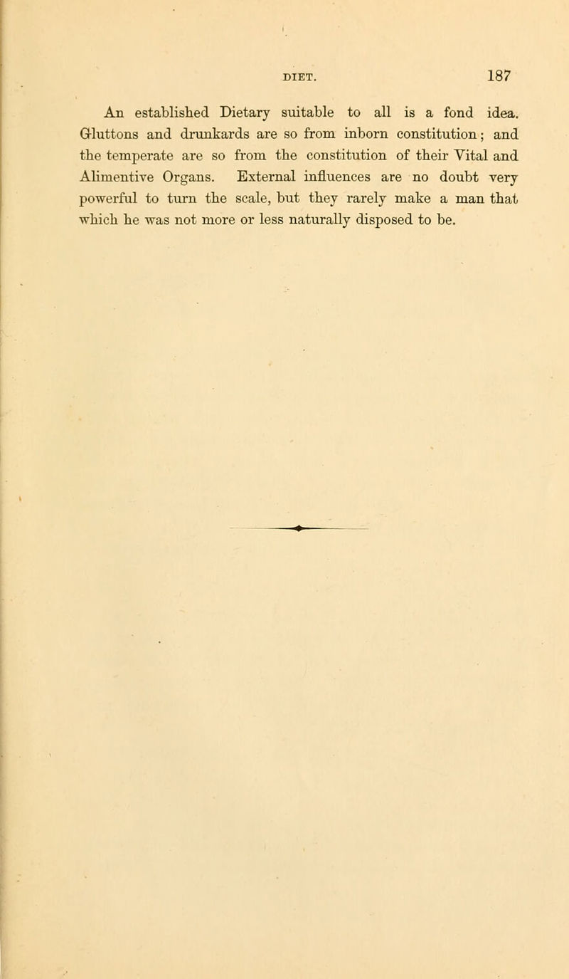 Aii established Dietary suitable to all is a fond idea. Grluttons and drunkards are so from inborn constitution; and the temperate are so from the constitution of their Vital and Alimentive Organs. External influences are no doubt very powerful to turn the scale, but they rarely make a man that which he was not more or less naturally disposed to be.