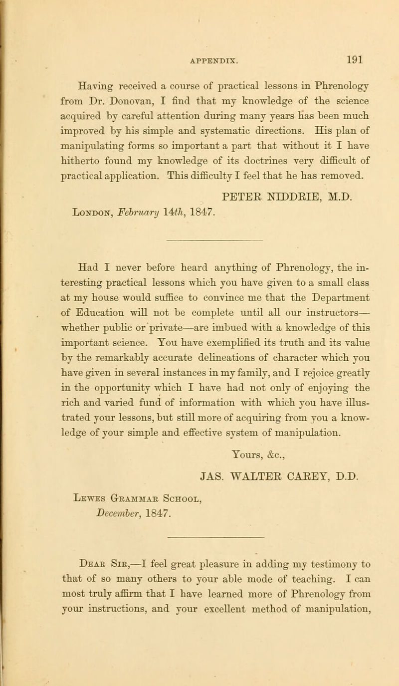 Having received a course of practical lessons in Phrenology from Dr. Donovan, I find that my knowledge of the science acquired by careful attention during many years has been much improved by his simple and systematic directions. His plan of manipulating forms so important a part that without it I have hitherto found my knowledge of its doctrines very difficult of practical application. This difficulty I feel that he has removed. PETER NLDDRIE, M.D. London, February 14th, 1847. Had I never before heard anything of Phrenology, the in- teresting practical lessons which you have given to a small class at my house would suffice to convince me that the Department of Education will not be complete until all our instructors— whether public or private—are imbued with a knowledge of this important science. You have exemplified its truth and its value by the remarkably accurate delineations of character which you have given in several instances in my family, and I rejoice greatly in the opportunity which I have had not only of enjoying the rich and varied fund of information with which you have illus- trated your lessons, but still more of acquiring from you a know- ledge of your simple and effective system of manipulation. Tours, &c, JAS. WALTER CAREY, D.D. Lewes Grammar School, December, 1847. Dear Sir,—I feel great pleasure in adding my testimony to that of so many others to your able mode of teaching. I can most truly affirm that I have learned more of Phrenology from your instructions, and your excellent method of manipulation,